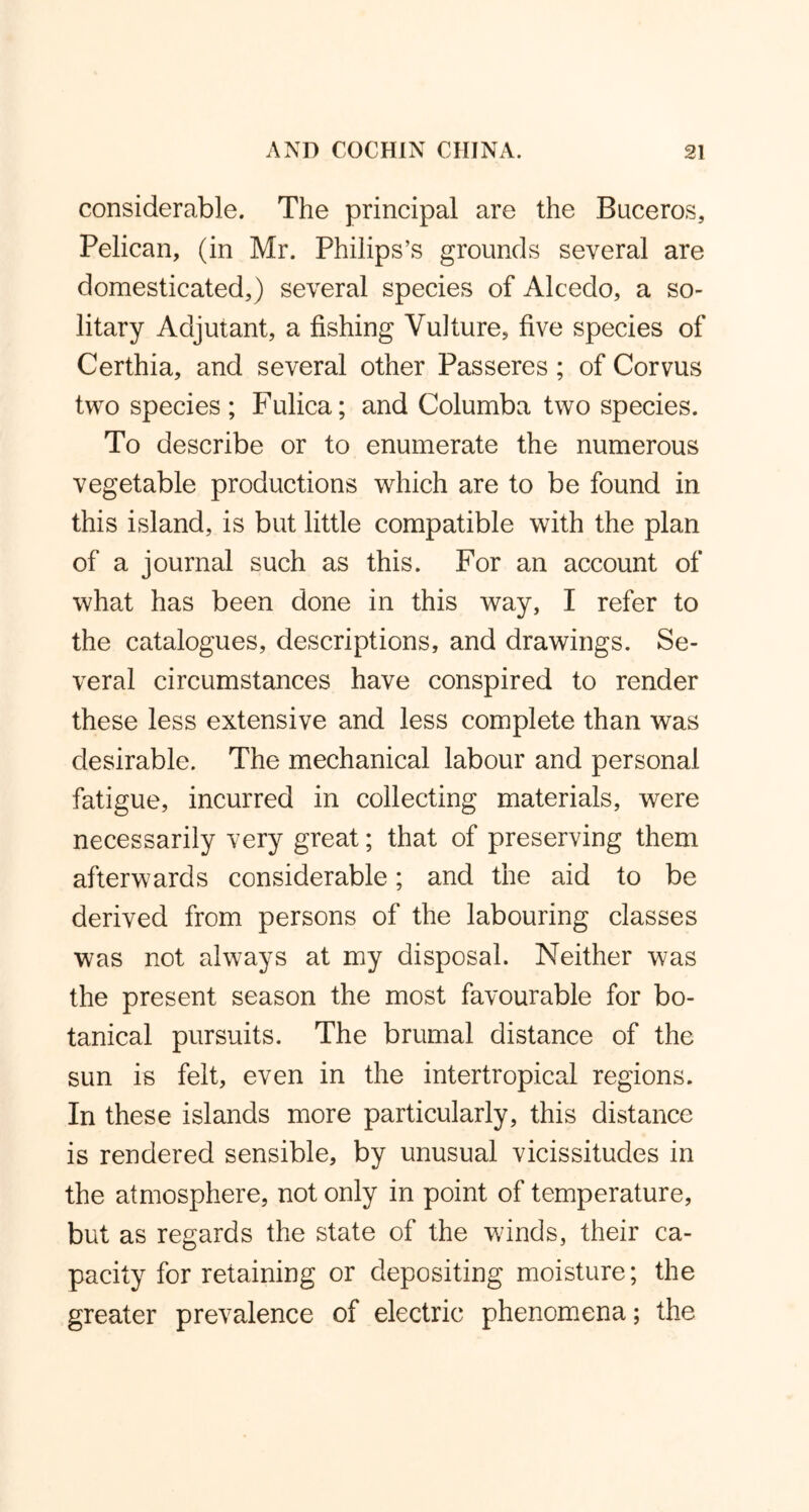 considerable. The principal are the Buceros, Pelican, (in Mr. Philips’s grounds several are domesticated,) several species of Alcedo, a so- litary Adjutant, a fishing Vulture, five species of Certhia, and several other Passeres; of Corvus two species; Fulica; and Columba two species. To describe or to enumerate the numerous vegetable productions which are to be found in this island, is but little compatible with the plan of a journal such as this. For an account of what has been done in this way, I refer to the catalogues, descriptions, and drawings. Se- veral circumstances have conspired to render these less extensive and less complete than was desirable. The mechanical labour and personal fatigue, incurred in collecting materials, were necessarily very great; that of preserving them afterwards considerable; and the aid to be derived from persons of the labouring classes was not always at my disposal. Neither was the present season the most favourable for bo- tanical pursuits. The brumal distance of the sun is felt, even in the intertropical regions. In these islands more particularly, this distance is rendered sensible, by unusual vicissitudes in the atmosphere, not only in point of temperature, but as regards the state of the winds, their ca- pacity for retaining or depositing moisture; the greater prevalence of electric phenomena; the