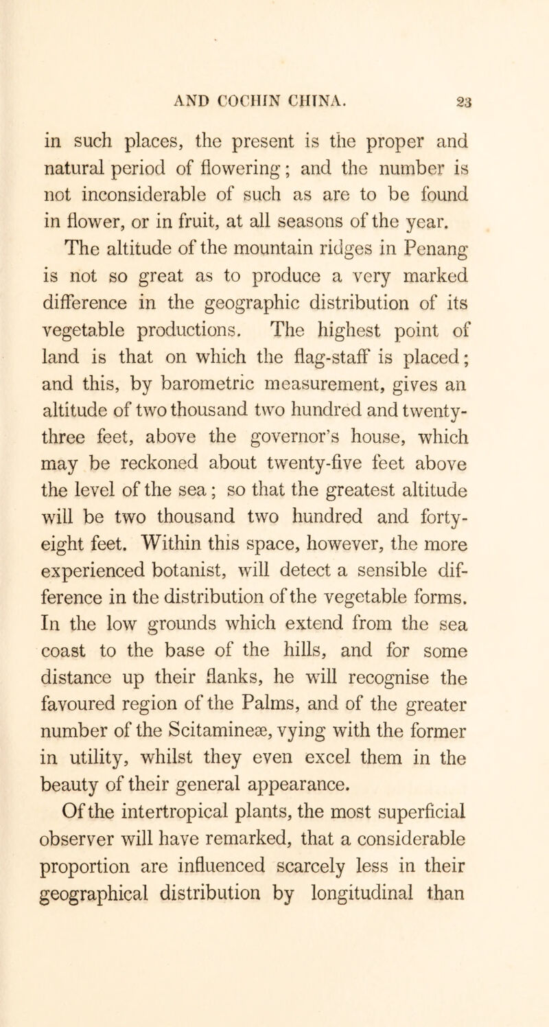 in such places, the present is the proper and natural period of flowering; and the number is not inconsiderable of such as are to be found in flower, or in fruit, at all seasons of the year. The altitude of the mountain ridges in Penang is not so great as to produce a very marked difference in the geographic distribution of its vegetable productions. The highest point of land is that on which the flag-staff is placed; and this, by barometric measurement, gives an altitude of two thousand two hundred and twenty- three feet, above the governor’s house, which may be reckoned about twenty-five feet above the level of the sea; so that the greatest altitude will be two thousand two hundred and forty- eight feet. Within this space, however, the more experienced botanist, will detect a sensible dif- ference in the distribution of the vegetable forms. In the low grounds which extend from the sea coast to the base of the hills, and for some distance up their flanks, he will recognise the favoured region of the Palms, and of the greater number of the Scitaminese, vying with the former in utility, whilst they even excel them in the beauty of their general appearance. Of the intertropical plants, the most superficial observer will have remarked, that a considerable proportion are influenced scarcely less in their geographical distribution by longitudinal than
