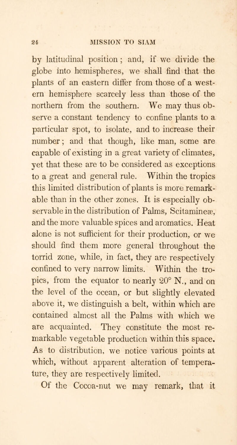 by latitudinal position ; and, if we divide the globe into hemispheres, we shall find that the plants of an eastern differ from those of a west- ern hemisphere scarcely less than those of the northern from the southern. We may thus ob- serve a constant tendency to confine plants to a particular spot, to isolate, and to increase their number; and that though, like man, some are capable of existing in a great variety of climates, yet that these are to be considered as exceptions to a great and general rule. Within the tropics this limited distribution of plants is more remark- able than in the other zones. It is especially ob- servable in the distribution of Palms, Scitaminese, and the more valuable spices and aromatics. Heat alone is not sufficient for their production, or we should find them more general throughout the torrid zone, while, in fact, they are respectively confined to very narrow limits. Within the tro- pics, from the equator to nearly 20° N., and on the level of the ocean, or but slightly elevated above it, we distinguish a belt, within which are contained almost all the Palms with which we are acquainted. They constitute the most re- markable vegetable production within this space. As to distribution, we notice various points at which, without apparent alteration of tempera- ture, they are respectively limited. Of the Cocoa-nut we may remark, that it