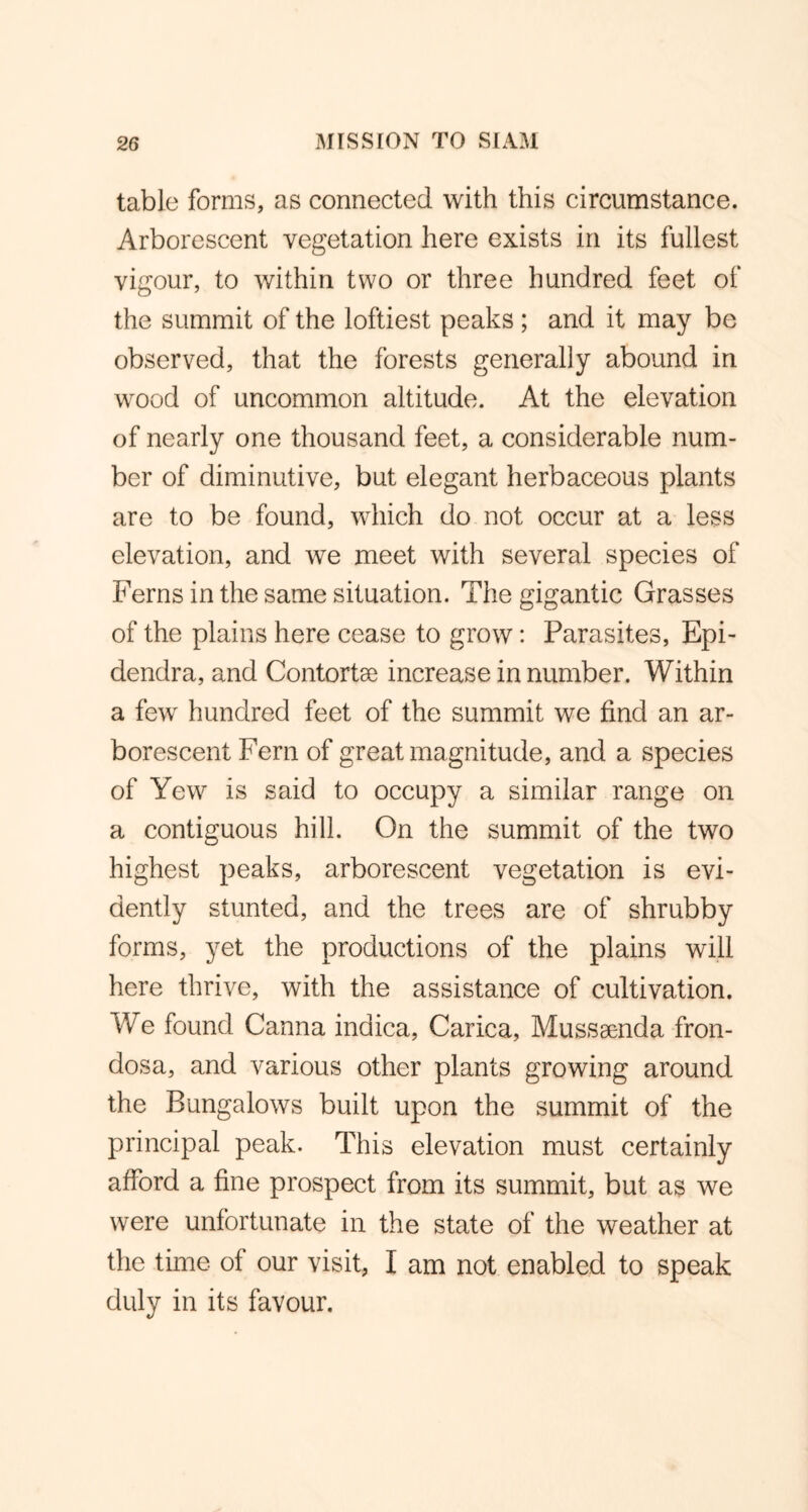 table forms, as connected with this circumstance. Arborescent vegetation here exists in its fullest vigour, to within two or three hundred feet of the summit of the loftiest peaks ; and it may be observed, that the forests generally abound in wood of uncommon altitude. At the elevation of nearly one thousand feet, a considerable num- ber of diminutive, but elegant herbaceous plants are to be found, which do not occur at a less elevation, and we meet with several species of Ferns in the same situation. The gigantic Grasses of the plains here cease to grow: Parasites, Epi- dendra, and Contortse increase in number. Within a few hundred feet of the summit we find an ar- borescent Fern of great magnitude, and a species of Yew is said to occupy a similar range on a contiguous hill. On the summit of the two highest peaks, arborescent vegetation is evi- dently stunted, and the trees are of shrubby forms, yet the productions of the plains will here thrive, with the assistance of cultivation. We found Canna indica, Carica, Musssenda fron- dosa, and various other plants growing around the Bungalows built upon the summit of the principal peak. This elevation must certainly afford a fine prospect from its summit, but as we were unfortunate in the state of the weather at the time of our visit, I am not enabled to speak duly in its favour.