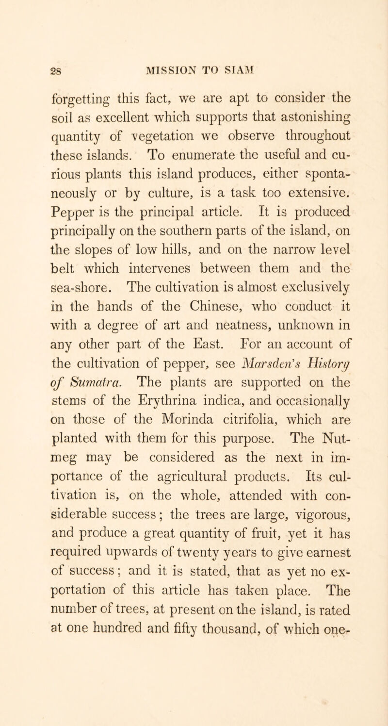 forgetting this fact, we are apt to consider the soil as excellent which supports that astonishing quantity of vegetation we observe throughout these islands. To enumerate the useful and cu- rious plants this island produces, either sponta- neously or by culture, is a task too extensive. Pepper is the principal article. It is produced principally on the southern parts of the island, on the slopes of low hills, and on the narrow level belt which intervenes between them and the sea-shore. The cultivation is almost exclusively in the hands of the Chinese, who conduct it with a degree of art and neatness, unknown in any other part of the East. For an account of the cultivation of pepper, see Marsdm's History of Sumatra. The plants are supported on the stems of the Erythrina indica, and occasionally on those of the Morinda citrifolia, which are planted with them for this purpose. The Nut- meg may be considered as the next in im- portance of the agricultural products. Its cul- tivation is, on the whole, attended with con- siderable success; the trees are large, vigorous, and produce a great quantity of fruit, yet it has required upwards of twenty years to give earnest of success; and it is stated, that as yet no ex- portation of this article has taken place. The number of trees, at present on the island, is rated at one hundred and fifty thousand, of which one-
