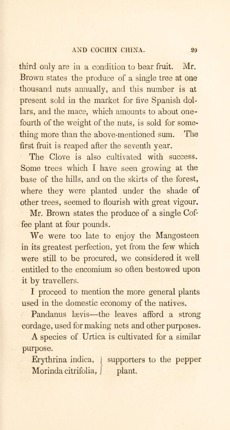 third only are in a condition to bear fruit. Mr. Brown states the produce of a single tree at one thousand nuts annually, and this number is at present sold in the market for five Spanish dol- lars, and the mace, which amounts to about one- fourth of the weight of the nuts, is sold for some- thing more than the above-mentioned sum. The first fruit is reaped after the seventh year. The Clove is also cultivated with success. Some trees which I have seen growing at the base of the hills, and on the skirts of the forest, where they were planted under the shade of other trees, seemed to flourish with great vigour. Mr. Brown states the produce of a single Cof- fee plant at four pounds. We were too late to enjoy the Mangosteen in its greatest perfection, yet from the few which were still to be procured, we considered it well entitled to the encomium so often bestowed upon it by travellers. I proceed to mention the more general plants used in the domestic economy of the natives. Pandanus lsevis—the leaves afford a strong cordage, used for making nets and other purposes. A species of Urtica is cultivated for a similar purpose. Erythrina indica, [ supporters to the pepper Morinda citrifolia, j plant.