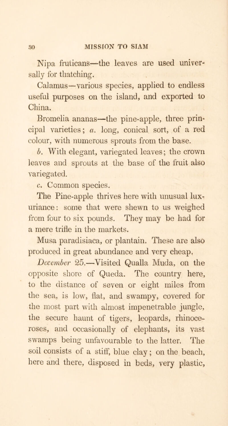 Nipa fruticans—the leaves are used univer- sally for thatching. Calamus—various species, applied to endless useful purposes on the island, and exported to China. Bromelia ananas—the pine-apple, three prin- cipal varieties; a. long, conical sort, of a red colour, with numerous sprouts from the base. b. With elegant, variegated leaves; the crown leaves and sprouts at the base of the fruit also variegated. c. Common species. The Pine-apple thrives here with unusual lux- uriance: some that were shewn to us weighed from four to six pounds. They may be had for a mere trifle in the markets. Musa paradisiaca, or plantain. These are also produced in great abundance and very cheap. December 25.—Visited Qualla Muda, on the opposite shore of Queda. The country here, to the distance of seven or eight miles from the sea, is low, flat, and swampy, covered for the most part with almost impenetrable jungle, the secure haunt of tigers, leopards, rhinoce- roses, and occasionally of elephants, its vast swamps being unfavourable to the latter. The soil consists of a stiff, blue clay; on the beach, here and there, disposed in beds, very plastic.