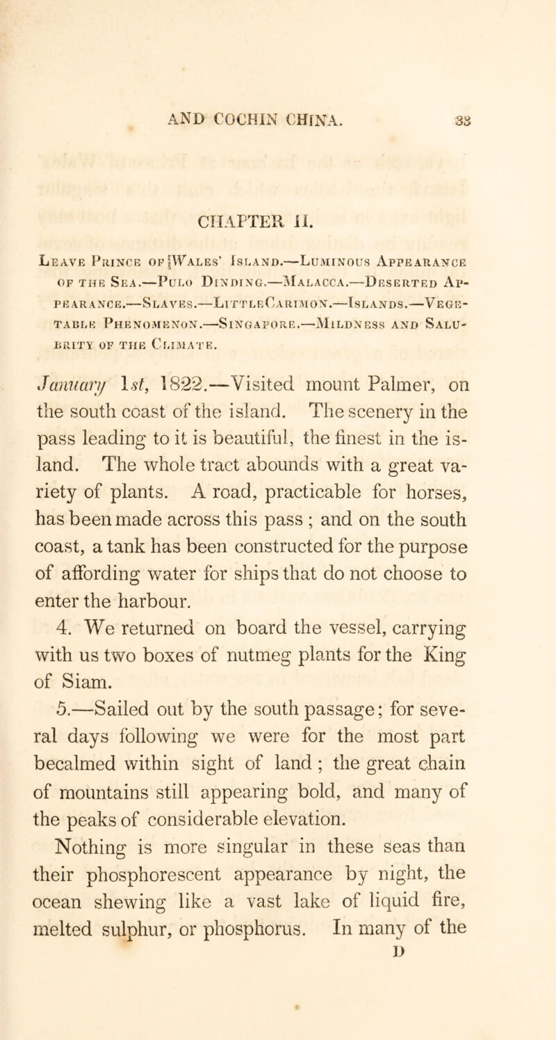 CHAPTER 11. Leave Prince of [Wales’ Island.—Luminous Appearance of the Sea.—Pulo Binding.—Malacca.—Deserted Ap- pearance.—Slaves.—LittleCarimon.—Islands.—Vege- table Phenomenon.—-Singapore.—Mildness and Salu- brity of the Climate. January 1st, 1822.—Visited mount Palmer, on the south coast of the island. The scenery in the pass leading to it is beautiful, the finest in the is- land. The whole tract abounds with a great va- riety of plants. A road, practicable for horses, has been made across this pass ; and on the south coast, a tank has been constructed for the purpose of affording water for ships that do not choose to enter the harbour. 4. We returned on board the vessel, carrying with us two boxes of nutmeg plants for the King of Siam. 5. —Sailed out by the south passage; for seve- ral days following we were for the most part becalmed within sight of land ; the great chain of mountains still appearing bold, and many of the peaks of considerable elevation. Nothing is more singular in these seas than their phosphorescent appearance by night, the ocean shewing like a vast lake of liquid fire, melted sulphur, or phosphorus. In many of the