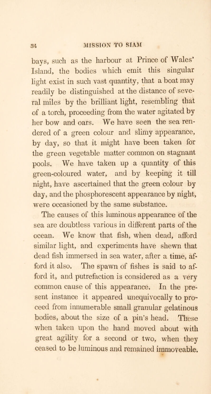 bays, such as the harbour at Prince of Wales* Island, the bodies which emit this singular light exist in such vast quantity, that a boat may readily be distinguished at the distance of seve- ral miles by the brilliant light, resembling that of a torch, proceeding from the water agitated by her bow and oars. We have seen the sea ren- dered of a green colour and slimy appearance, by day, so that it might have been taken for the green vegetable matter common on stagnant pools. We have taken up a quantity of this green-coloured water, and by keeping it till night, have ascertained that the green colour by day, and the phosphorescent appearance by night, were occasioned bv the same substance. The causes of this luminous appearance of the sea are doubtless various in different parts of the ocean. We know that fish, when dead, afford similar light, and experiments have shewn that dead fish immersed in sea water, after a time, af- ford it also. The spawn of fishes is said to af- ford it, and putrefaction is considered as a very common cause of this appearance. In the pre- sent instance it appeared unequivocally to pro- ceed from innumerable small granular gelatinous bodies, about the size of a pin’s head. These when taken upon the hand moved about with great agility for a second or two, when they ceased to be luminous and remained immoveable.
