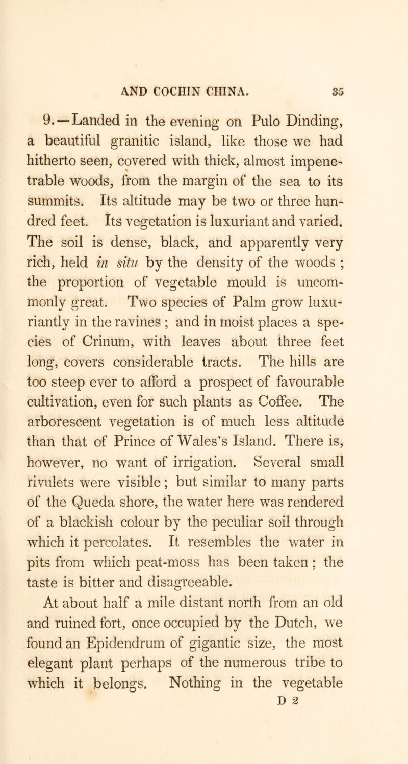 9. — Landed in the evening on Pulo Dinding, a beautiful granitic island, like those we had hitherto seen, covered with thick, almost impene- trable woods, from the margin of the sea to its summits. Its altitude may be two or three hun- dred feet. Its vegetation is luxuriant and varied. The soil is dense, black, and apparently very rich, held in situ by the density of the woods ; the proportion of vegetable mould is uncom- monly great. Two species of Palm grow luxu- riantly in the ravines ; and in moist places a spe- cies of Crinum, with leaves about three feet long, covers considerable tracts. The hills are too steep ever to afford a prospect of favourable cultivation, even for such plants as Coffee. The arborescent vegetation is of much less altitude than that of Prince of Wales’s Island. There is, however, no want of irrigation. Several small rivulets were visible; but similar to many parts of the Queda shore, the water here was rendered of a blackish colour by the peculiar soil through which it percolates. It resembles the water in pits from which peat-moss has been taken; the taste is bitter and disagreeable. At about half a mile distant north from an old and ruined fort, once occupied by the Dutch, we found an Epidendrum of gigantic size, the most elegant plant perhaps of the numerous tribe to which it belongs. Nothing in the vegetable