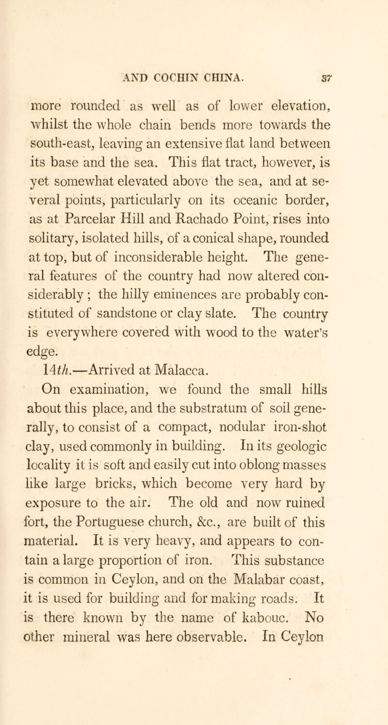 more rounded as well as of lower elevation, whilst the whole chain bends more towards the south-east, leaving an extensive flat land between its base and the sea. This flat tract, however, is yet somewhat elevated above the sea, and at se- veral points, particularly on its oceanic border, as at Parcelar Hill and Rachado Point, rises into solitary, isolated hills, of a conical shape, rounded at top, but of inconsiderable height. The gene- ral features of the country had now altered con- siderably ; the hilly eminences are probably con- stituted of sandstone or clay slate. The country is everywhere covered with wood to the water’s edge. 14th.—Arrived at Malacca. On examination, we found the small hills about this place, and the substratum of soil gene- rally, to consist of a compact, nodular iron-shot clay, used commonly in building. In its geologic locality it is soft and easily cut into oblong masses like large bricks, which become very hard by exposure to the air. The old and now ruined fort, the Portuguese church, &c., are built of this material. It is very heavy, and appears to con- tain a large proportion of iron. This substance is common in Ceylon, and on the Malabar coast, it is used for building and for making roads. It is there known by the name of kabouc. No other mineral was here observable. In Ceylon