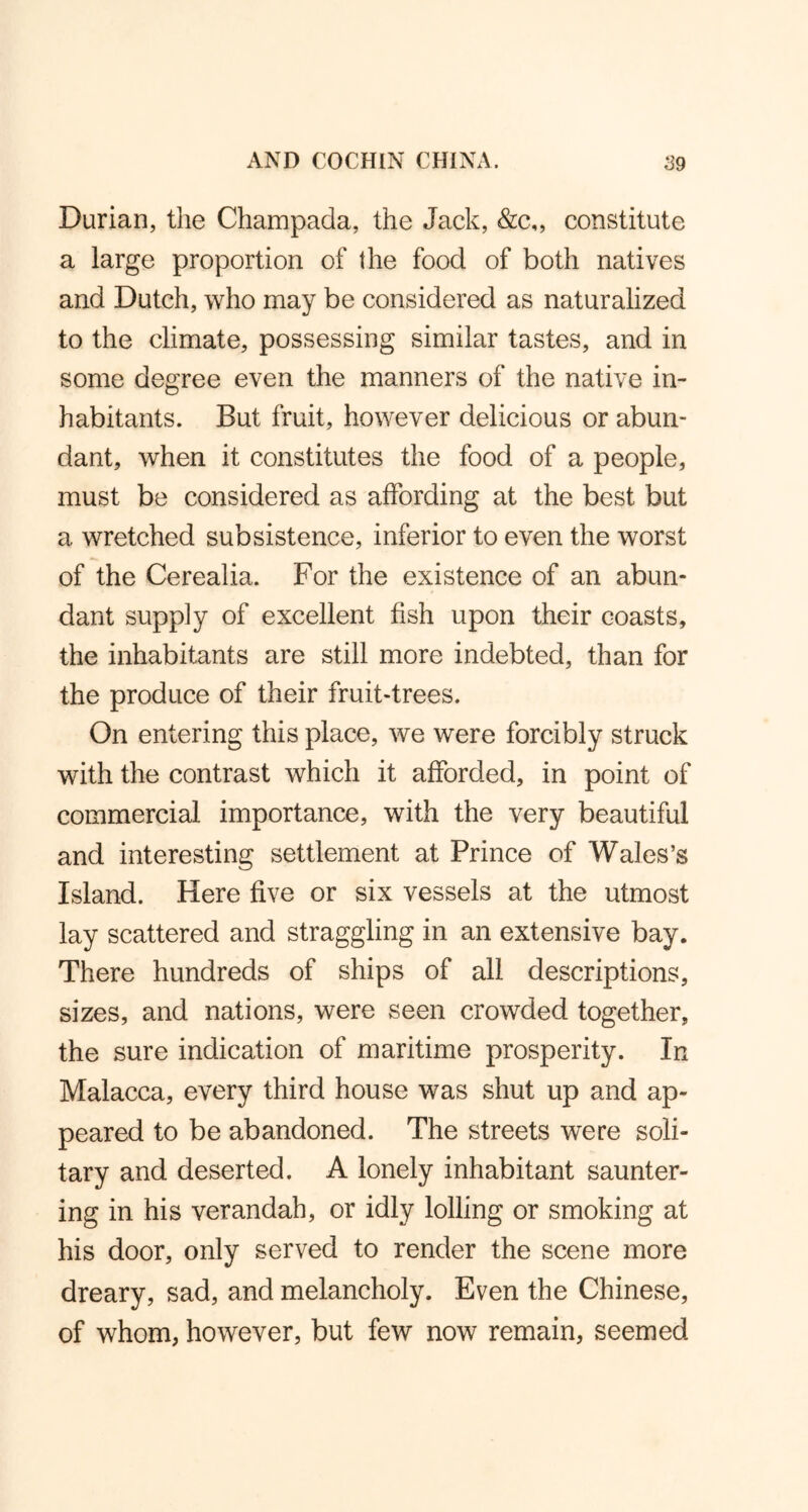 Durian, the Champada, the Jack, &c„ constitute a large proportion of the food of both natives and Dutch, who may be considered as naturalized to the climate, possessing similar tastes, and in some degree even the manners of the native in- habitants. But fruit, however delicious or abun- dant, when it constitutes the food of a people, must be considered as affording at the best but a wretched subsistence, inferior to even the worst of the Cerealia. For the existence of an abun- dant supply of excellent fish upon their coasts, the inhabitants are still more indebted, than for the produce of their fruit-trees. On entering this place, we were forcibly struck with the contrast which it afforded, in point of commercial importance, with the very beautiful and interesting settlement at Prince of Wales’s Island. Here five or six vessels at the utmost lay scattered and straggling in an extensive bay. There hundreds of ships of all descriptions, sizes, and nations, were seen crowded together, the sure indication of maritime prosperity. In Malacca, every third house was shut up and ap- peared to be abandoned. The streets were soli- tary and deserted. A lonely inhabitant saunter- ing in his verandah, or idly lolling or smoking at his door, only served to render the scene more dreary, sad, and melancholy. Even the Chinese, of whom, however, but few now remain, seemed