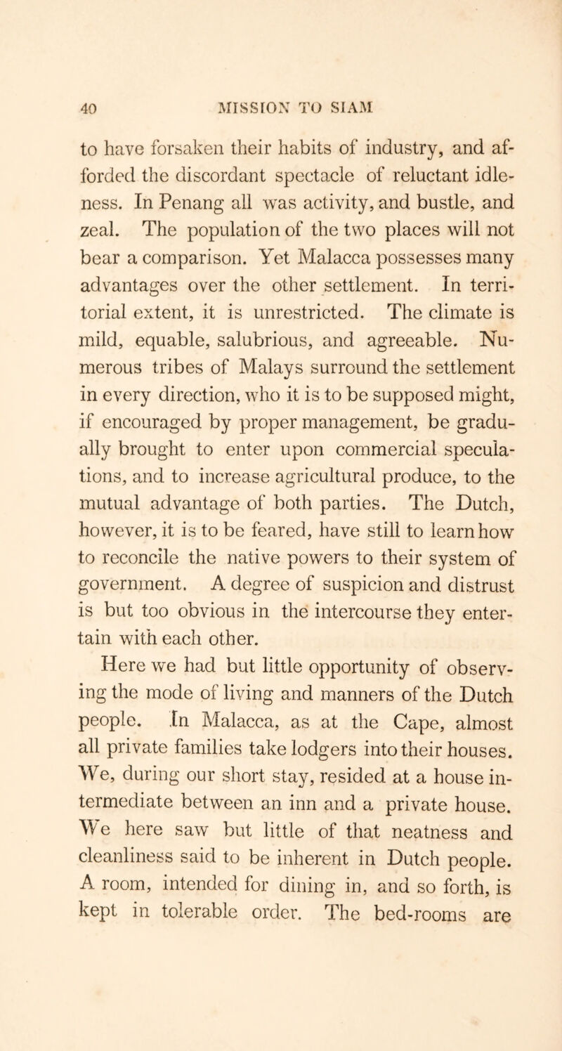 to have forsaken their habits of industry, and af- forded the discordant spectacle of reluctant idle- ness. In Penang all was activity, and bustle, and zeal. The population of the two places will not bear a comparison. Yet Malacca possesses many advantages over the other settlement. In terri- torial extent, it is unrestricted. The climate is mild, equable, salubrious, and agreeable. Nu- merous tribes of Malays surround the settlement in every direction, who it is to be supposed might, if encouraged by proper management, be gradu- ally brought to enter upon commercial specula- tions, and to increase agricultural produce, to the mutual advantage of both parties. The Dutch, however, it is to be feared, have still to learn how to reconcile the native powers to their system of government. A degree of suspicion and distrust is but too obvious in the intercourse they enter- tain with each other. Here we had but little opportunity of observ- ing the mode of living and manners of the Dutch people. In Malacca, as at the Cape, almost all private families take lodgers into their houses. We, during our short stay, resided at a house in- termediate between an inn and a private house. We here saw but little of that neatness and cleanliness said to be inherent in Dutch people. A room, intended for dining in, and so forth, is kept in tolerable order. The bed-rooms are