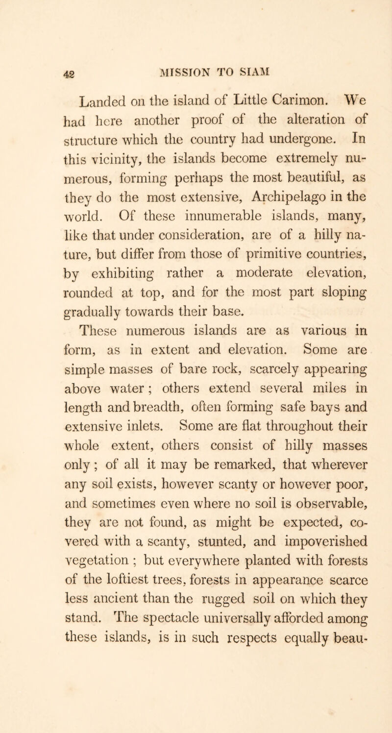 Landed on the island of Little Carimon. We had here another proof of the alteration of structure which the country had undergone. In this vicinity, the islands become extremely nu- merous, forming perhaps the most beautiful, as they do the most extensive, Archipelago in the world. Of these innumerable islands, many, like that under consideration, are of a hilly na- ture, but differ from those of primitive countries, by exhibiting rather a moderate elevation, rounded at top, and for the most part sloping gradually towards their base. These numerous islands are as various in form, as in extent and elevation. Some are simple masses of bare rock, scarcely appearing above water; others extend several miles in length and breadth, often forming safe bays and extensive inlets. Some are flat throughout their whole extent, others consist of hilly masses only; of all it may be remarked, that wherever any soil exists, however scanty or however poor, and sometimes even where no soil is observable, they are not found, as might be expected, co- vered with a scanty, stunted, and impoverished vegetation ; but everywhere planted with forests of the loftiest trees, forests in appearance scarce less ancient than the rugged soil on which they stand. The spectacle universally afforded among these islands, is in such respects equally beau-