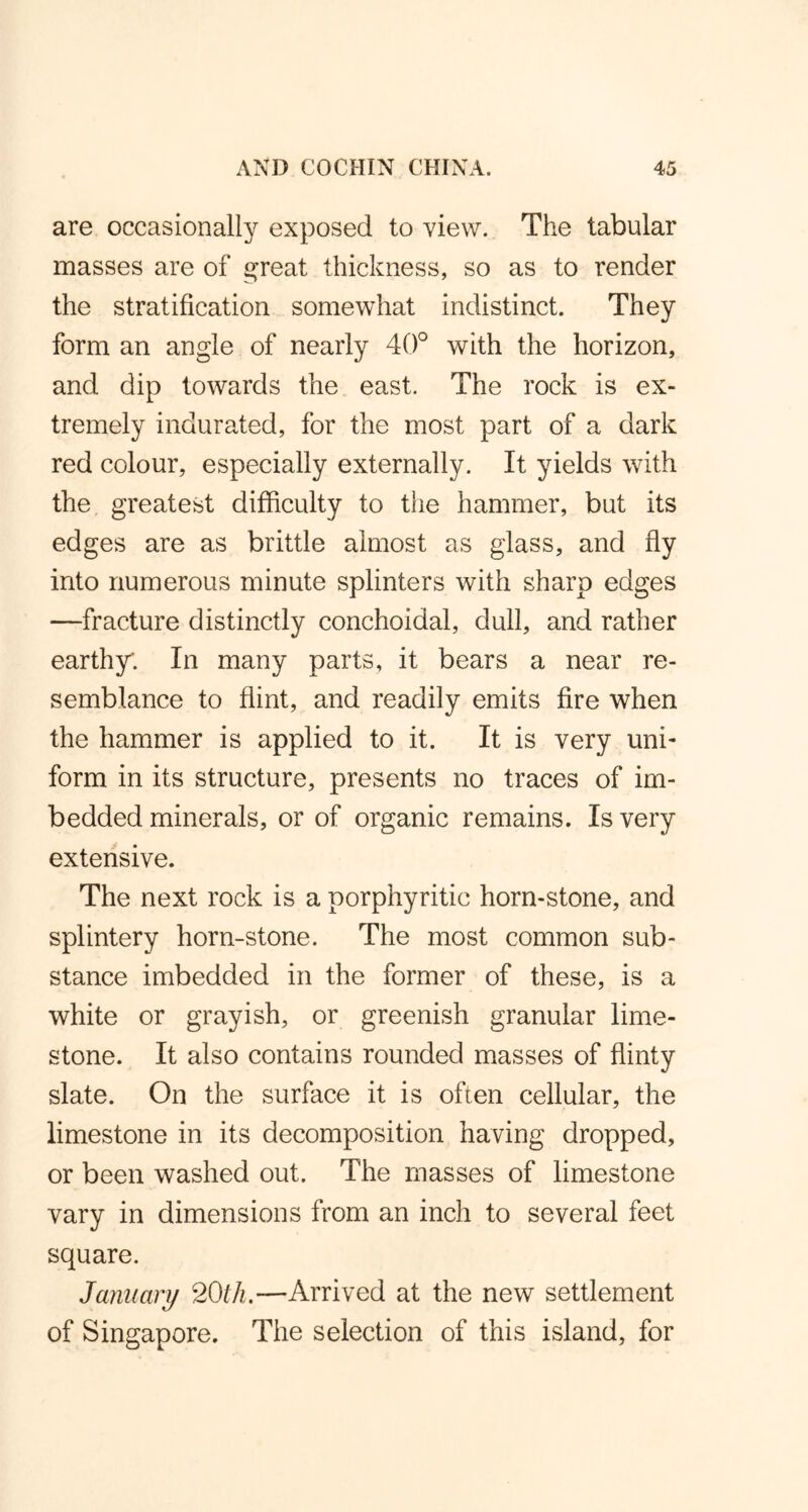 are occasionally exposed to view. The tabular masses are of great thickness, so as to render the stratification somewhat indistinct. They form an angle of nearly 40° with the horizon, and dip towards the east. The rock is ex- tremely indurated, for the most part of a dark red colour, especially externally. It yields with the greatest difficulty to the hammer, but its edges are as brittle almost as glass, and fly into numerous minute splinters with sharp edges —fracture distinctly conchoidal, dull, and rather earthy. In many parts, it bears a near re- semblance to flint, and readily emits fire when the hammer is applied to it. It is very uni- form in its structure, presents no traces of im- bedded minerals, or of organic remains. Is very extensive. The next rock is a porphyritic horn-stone, and splintery horn-stone. The most common sub- stance imbedded in the former of these, is a white or grayish, or greenish granular lime- stone. It also contains rounded masses of flinty slate. On the surface it is often cellular, the limestone in its decomposition having dropped, or been washed out. The masses of limestone vary in dimensions from an inch to several feet square. January 20th.—Arrived at the new settlement of Singapore. The selection of this island, for