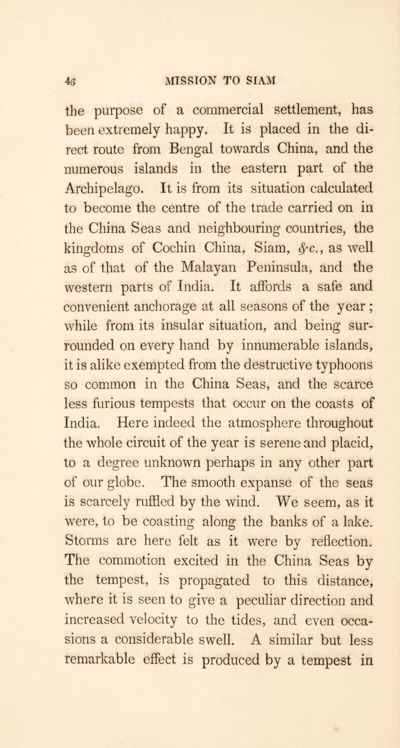 the purpose of a commercial settlement, has been extremely happy. It is placed in the di- rect route from Bengal towards China, and the numerous islands in the eastern part of the Archipelago. It is from its situation calculated to become the centre of the trade carried on in the China Seas and neighbouring countries, the kingdoms of Cochin China, Siam, $*c., as well as of that of the Malayan Peninsula, and the western parts of India. It affords a safe and convenient anchorage at all seasons of the year ; while from its insular situation, and being sur- rounded on every hand by innumerable islands, it is alike exempted from the destructive typhoons so common in the China Seas, and the scarce less furious tempests that occur on the coasts of India. Here indeed the atmosphere throughout the whole circuit of the year is serene and placid, to a degree unknown perhaps in any other part of our globe. The smooth expanse of the seas is scarcely ruffled by the wind. We seem, as it were, to be coasting along the banks of a lake. Storms are here felt as it were by reflection. The commotion excited in the China Seas by the tempest, is propagated to this distance, where it is seen to give a peculiar direction and increased velocity to the tides, and even occa- sions a considerable swell. A similar but less remarkable effect is produced by a tempest in
