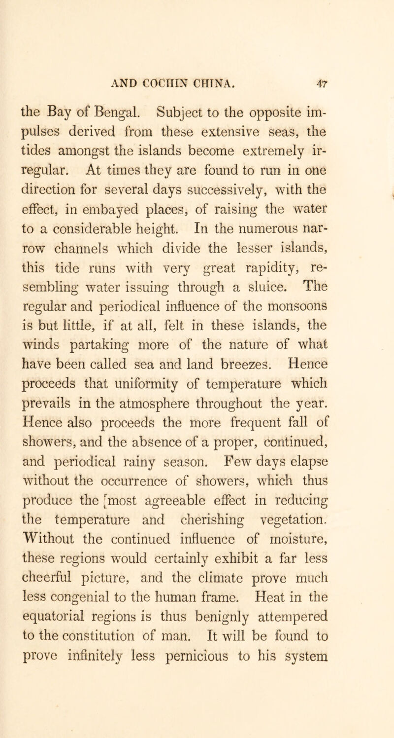the Bay of Bengal. Subject to the opposite im- pulses derived from these extensive seas, the tides amongst the islands become extremely ir- regular. At times they are found to run in one direction for several days successively, with the effect, in embayed places, of raising the water to a considerable height. In the numerous nar- row channels which divide the lesser islands, this tide runs with very great rapidity, re- sembling water issuing through a sluice. The regular and periodical influence of the monsoons is but little, if at all, felt in these islands, the winds partaking more of the nature of what have been called sea and land breezes. Hence proceeds that uniformity of temperature which prevails in the atmosphere throughout the year. Hence also proceeds the more frequent fall of showers, and the absence of a proper, continued, and periodical rainy season. Few days elapse without the occurrence of showers, which thus produce the 'most agreeable effect in reducing the temperature and cherishing vegetation. Without the continued influence of moisture, these regions would certainly exhibit a far less cheerful picture, and the climate prove much less congenial to the human frame. Heat in the equatorial regions is thus benignly attempered to the constitution of man. It will be found to prove infinitely less pernicious to his system