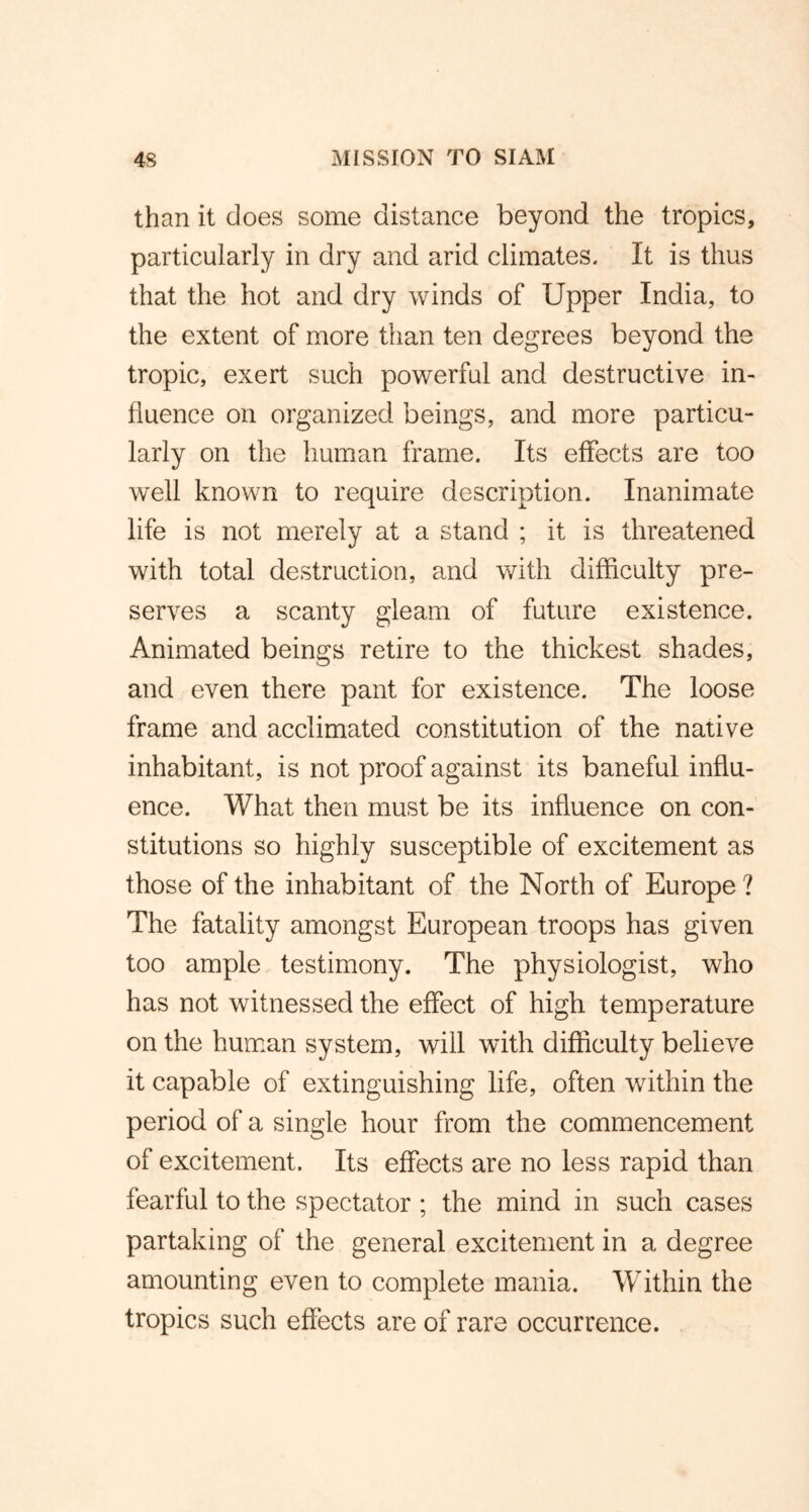 than it does some distance beyond the tropics, particularly in dry and arid climates. It is thus that the hot and dry winds of Upper India, to the extent of more than ten degrees beyond the tropic, exert such powerful and destructive in- fluence on organized beings, and more particu- larly on the human frame. Its effects are too well known to require description. Inanimate life is not merely at a stand ; it is threatened with total destruction, and with difficulty pre- serves a scanty gleam of future existence. Animated beings retire to the thickest shades, and even there pant for existence. The loose frame and acclimated constitution of the native inhabitant, is not proof against its baneful influ- ence. What then must be its influence on con- stitutions so highly susceptible of excitement as those of the inhabitant of the North of Europe ? The fatality amongst European troops has given too ample testimony. The physiologist, who has not witnessed the effect of high temperature on the human system, will with difficulty believe it capable of extinguishing life, often within the period of a single hour from the commencement of excitement. Its effects are no less rapid than fearful to the spectator ; the mind in such cases partaking of the general excitement in a degree amounting even to complete mania. Within the tropics such effects are of rare occurrence.
