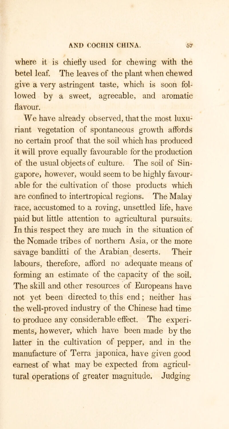 where it is chiefly used for chewing with the betel leaf. The leaves of the plant when chewed give a very astringent taste, which is soon fol- lowed by a sweet, agreeable, and aromatic flavour. We have already observed, that the most luxu- riant vegetation of spontaneous growth affords no certain proof that the soil which has produced it will prove equally favourable for the production of the usual objects of culture. The soil of Sin- gapore, however, would seem to be highly favour- able for the cultivation of those products which are confined to intertropical regions. The Malay race, accustomed to a roving, unsettled life, have paid but little attention to agricultural pursuits. In this respect they are much in the situation of the Nomade tribes of northern Asia, or the more savage banditti of the Arabian deserts. Their labours, therefore, afford no adequate means of forming an estimate of the capacity of the soil. The skill and other resources of Europeans have not yet been directed to this end; neither has the well-proved industry of the Chinese had time to produce any considerable effect. The experi- ments, however, which have been made by the latter in the cultivation of pepper, and in the manufacture of Terra japonica, have given good earnest of what may be expected from agricul- tural operations of greater magnitude. Judging