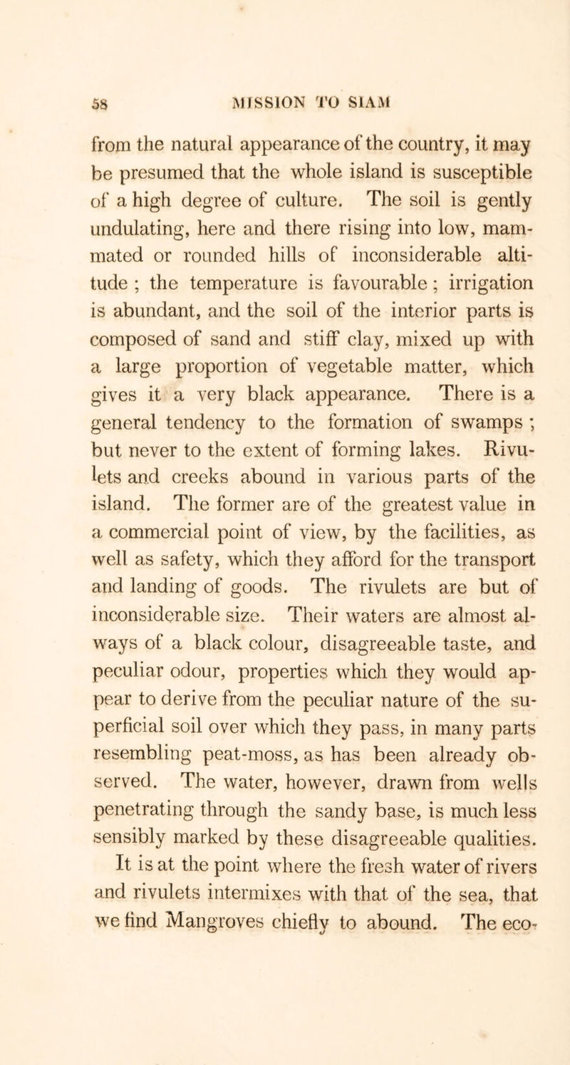 from the natural appearance of the country, it may be presumed that the whole island is susceptible of a high degree of culture. The soil is gently undulating, here and there rising into low, mam- mated or rounded hills of inconsiderable alti- tude ; the temperature is favourable; irrigation is abundant, and the soil of the interior parts is composed of sand and stiff clay, mixed up with a large proportion of vegetable matter, which gives it a very black appearance. There is a general tendency to the formation of swamps ; but never to the extent of forming lakes. Rivu- lets and creeks abound in various parts of the island. The former are of the greatest value in a commercial point of view, by the facilities, as well as safety, which they afford for the transport arid landing of goods. The rivulets are but of inconsiderable size. Their waters are almost al- ways of a black colour, disagreeable taste, and peculiar odour, properties which they would ap- pear to deri ve from the peculiar nature of the su- perficial soil over which they pass, in many parts resembling peat-moss, as has been already ob- served. The water, however, drawn from wells penetrating through the sandy base, is much less sensibly marked by these disagreeable qualities. It is at the point where the fresh water of rivers and rivulets intermixes with that of the sea, that we find Mangroves chiefly to abound. The eco-