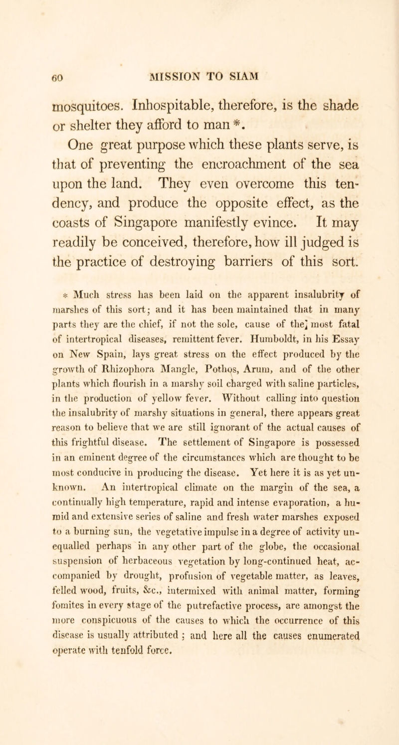 mosquitoes. Inhospitable, therefore, is the shade or shelter they afford to man *. One great purpose which these plants serve, is that of preventing the encroachment of the sea upon the land. They even overcome this ten- dency, and produce the opposite effect, as the coasts of Singapore manifestly evince. It may readily be conceived, therefore, how ill judged is the practice of destroying barriers of this sort. * Much stress has been laid on the apparent insalubrity of marshes of this sort; and it has been maintained that in many parts they are the chief, if not the sole, cause of the] most fatal of intertropical diseases, remittent fever. Humboldt, in his Essay on New Spain, lays great stress on the effect produced by the growth of Rhizophora Mangle, Pothps, Arum, and of the other plants which flourish in a marshy soil charged with saline particles, in the production of yellow fever. Without calling into question the insalubrity of marshy situations in general, there appears great reason to believe that we are still ignorant of the actual causes of this frightful disease. The settlement of Singapore is possessed in an eminent degree of the circumstances which are thought to be most conducive in producing the disease. Yet here it is as yet un- known. An intertropical climate on the margin of the sea, a continually high temperature, rapid and intense evaporation, a hu- mid and extensive series of saline and fresh water marshes exposed to a burning sun, the vegetative impulse in a degree of activity un- equalled perhaps in any other part of the globe, the occasional suspension of herbaceous vegetation by long-continued heat, ac- companied by drought, profusion of vegetable matter, as leaves, felled wood, fruits, &c., intermixed with animal matter, forming fomit.es in every stage of the putrefactive process, are amongst the more conspicuous of the causes to which the occurrence of this disease is usually attributed : and here all the causes enumerated operate with tenfold force.