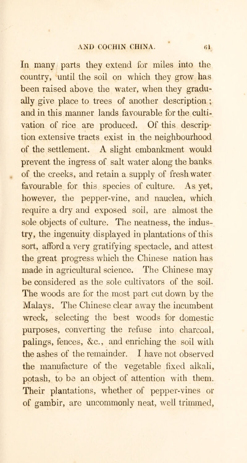 In many parts they extend for miles into the country, until the soil on which they grow has been raised above the water, when they gradu- ally give place to trees of another description ; and in this manner lands favourable for the culti- vation of rice are produced. Of this descrip- tion extensive tracts exist in the neighbourhood of the settlement. A slight embankment would prevent the ingress of salt water along the banks of the creeks, and retain a supply of freshwater favourable for this species of culture. As yet, however, the pepper-vine, and nauclea, which require a dry and exposed soil, are almost the sole objects of culture. The neatness, the indus- try, the ingenuity displayed in plantations of this sort, afford a very gratifying spectacle, and attest the great progress which the Chinese nation has made in agricultural science. The Chinese may be considered as the sole cultivators of the soil. The woods are for the most part cut down by the Malays. The Chinese clear away the incumbent wreck, selecting the best woods for domestic purposes, converting the refuse into charcoal, palings, fences, &c., and enriching the soil with the ashes of the remainder. I have not observed the manufacture of the vegetable fixed alkali, potash, to be an object of attention with them. Their plantations, whether of pepper-vines or of gambir, are uncommonly neat, well trimmed,