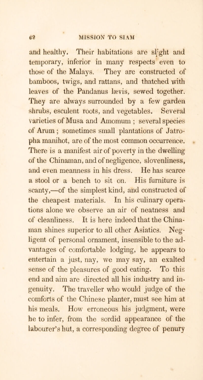 and healthy. Their habitations are sl'ght and temporary, inferior in many respects even to those of the Malays. They are constructed of bamboos, twigs, and rattans, and thatched with leaves of the Pandanus laevis, sewed together. They are always surrounded by a few garden shrubs, esculent roots, and vegetables. Several varieties of Musa and Amomum ; several species of Arum ; sometimes small plantations of Jatro- pha manihot, are of the most common occurrence. There is a manifest air of poverty in the dwelling of the Chinaman, and of negligence, slovenliness, and even meanness in his dress. He has scarce a stool or a bench to sit on. His furniture is scanty,—of the simplest kind, and constructed of the cheapest materials. In his culinary opera* tions alone we observe an air of neatness and of cleanliness. It is here indeed that the China- man shines superior to all other Asiatics. Neg- ligent of personal ornament, insensible to the ad- vantages of comfortable lodging, he appears to entertain a just, nay, we may say, an exalted sense of the pleasures of good eating. To this end and aim are directed all his industry and in- genuity. The traveller who would judge of the comforts of the Chinese planter, must see him at his meals. How erroneous his judgment, were he to infer, from the sordid appearance of the labourer’s hut, a corresponding degree of penury