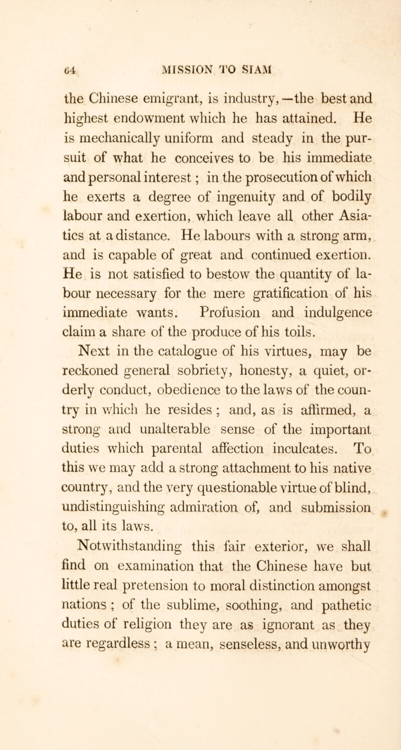 the Chinese emigrant, is industry, —the best and highest endowment which he has attained. He is mechanically uniform and steady in the pur- suit of what he conceives to be his immediate and personal interest; in the prosecution of which he exerts a degree of ingenuity and of bodily labour and exertion, which leave all other Asia- tics at a distance. He labours with a strong arm, and is capable of great and continued exertion. He is not satisfied to bestow the quantity of la- bour necessary for the mere gratification of his immediate wants. Profusion and indulgence claim a share of the produce of his toils. Next in the catalogue of his virtues, may be reckoned general sobriety, honesty, a quiet, or- derly conduct, obedience to the laws of the coun- try in which he resides ; and, as is affirmed, a strong and unalterable sense of the important duties which parental affection inculcates. To this we may add a strong attachment to his native country, and the very questionable virtue of blind, undistinguishing admiration of, and submission to, all its laws. Notwithstanding this fair exterior, we shall find on examination that the Chinese have but little real pretension to moral distinction amongst nations ; of the sublime, soothing, and pathetic duties of religion they are as ignorant as they are regardless; a mean, senseless, and unworthy