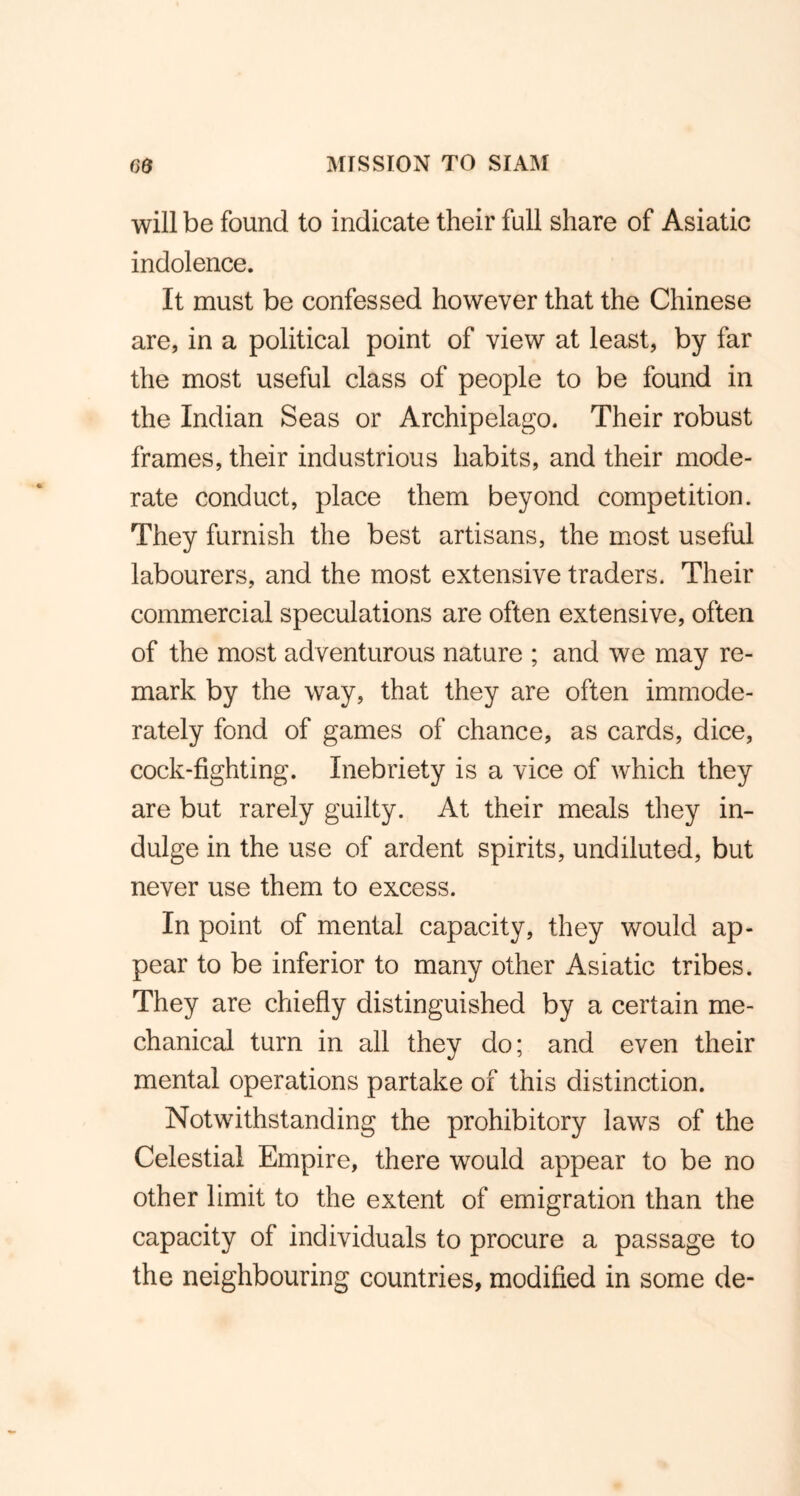 will be found to indicate their full share of Asiatic indolence. It must be confessed however that the Chinese are, in a political point of view at least, by far the most useful class of people to be found in the Indian Seas or Archipelago. Their robust frames, their industrious habits, and their mode- rate conduct, place them beyond competition. They furnish the best artisans, the most useful labourers, and the most extensive traders. Their commercial speculations are often extensive, often of the most adventurous nature ; and we may re- mark by the way, that they are often immode- rately fond of games of chance, as cards, dice, cock-fighting. Inebriety is a vice of which they are but rarely guilty. At their meals they in- dulge in the use of ardent spirits, undiluted, but never use them to excess. In point of mental capacity, they would ap- pear to be inferior to many other Asiatic tribes. They are chiefly distinguished by a certain me- chanical turn in all they do; and even their mental operations partake of this distinction. Notwithstanding the prohibitory laws of the Celestial Empire, there would appear to be no other limit to the extent of emigration than the capacity of individuals to procure a passage to the neighbouring countries, modified in some de-