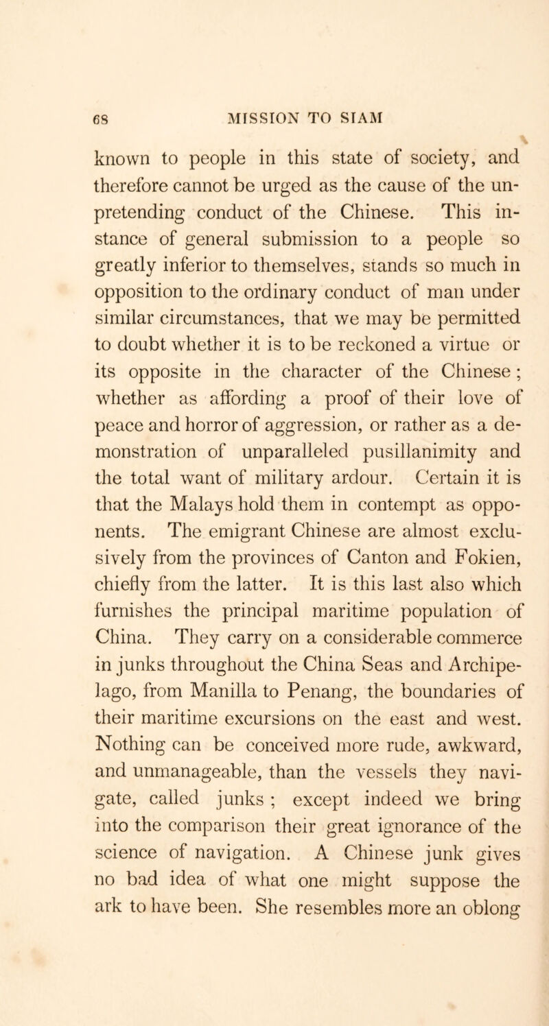 known to people in this state of society, and therefore cannot be urged as the cause of the un- pretending conduct of the Chinese. This in- stance of general submission to a people so greatly inferior to themselves, stands so much in opposition to the ordinary conduct of man under similar circumstances, that we may be permitted to doubt whether it is to be reckoned a virtue or its opposite in the character of the Chinese; whether as affording a proof of their love of peace and horror of aggression, or rather as a de- monstration of unparalleled pusillanimity and the total want of military ardour. Certain it is that the Malays hold them in contempt as oppo- nents. The emigrant Chinese are almost exclu- sively from the provinces of Canton and Fokien, chiefly from the latter. It is this last also which furnishes the principal maritime population of China. They carry on a considerable commerce in junks throughout the China Seas and Archipe- lago, from Manilla to Penang, the boundaries of their maritime excursions on the east and west. Nothing can be conceived more rude, awkward, and unmanageable, than the vessels they navi- gate, called junks ; except indeed we bring into the comparison their great ignorance of the science of navigation. A Chinese junk gives no bad idea of what one might suppose the ark to have been. She resembles more an oblong