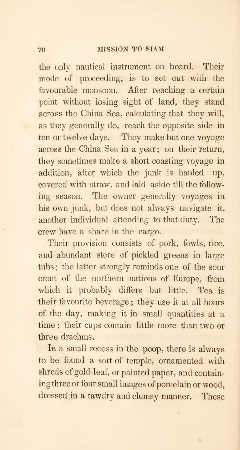 the only nautical instrument on board. Their mode of proceeding, is to set out with the favourable monsoon. After reaching a certain point without losing sight of land, they stand across the China Sea, calculating that they will, as they generally do, reach the opposite side in ten or twelve days. They make but one voyage across the China Sea in a year; on their return, they sometimes make a short coasting voyage in addition, after which the junk is hauled up, covered with straw, and laid aside till the follow- ing season. The owner generally voyages in his own junk, but does not always navigate it, another individual attending to that duty. The crew have a share in the cargo. Their provision consists of pork, fowls, rice, and abundant store of pickled greens in large tubs; the latter strongly reminds one of the sour crout of the northern nations of Europe, from which it probably differs but little. Tea is their favourite beverage; they use it at all hours of the day, making it in small quantities at a time ; their cups contain little more than two or three drachms. In a small recess in the poop, there is always to be found a sort of temple, ornamented with shreds of gold-leaf, or painted paper, and contain- ing three or four small images of porcelain or wood, dressed in a tawdry and clumsy manner. These