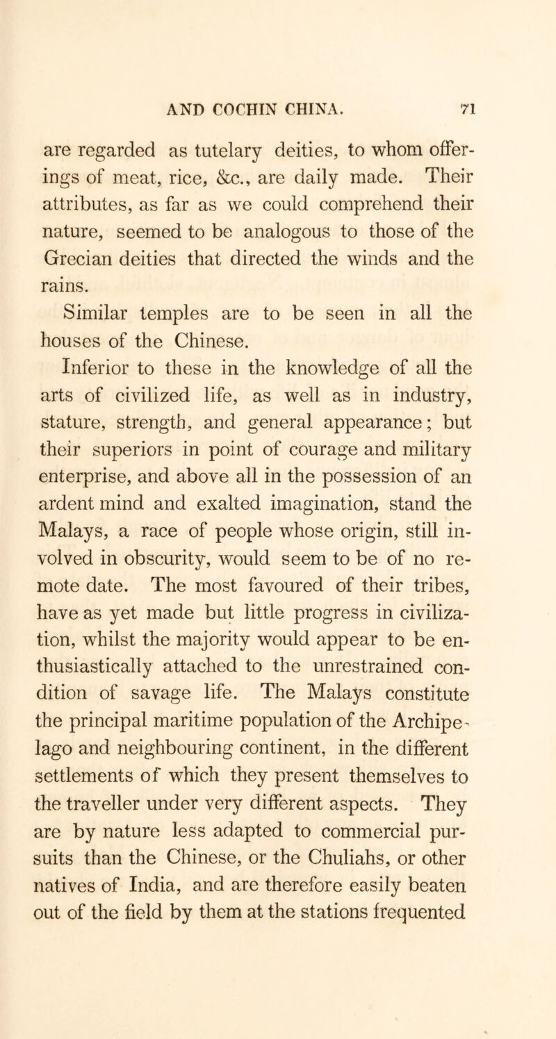are regarded as tutelary deities, to whom offer- ings of meat, rice, &c., are daily made. Their attributes, as far as we could comprehend their nature, seemed to be analogous to those of the Grecian deities that directed the winds and the rains. Similar temples are to be seen in all the houses of the Chinese. Inferior to these in the knowledge of all the arts of civilized life, as well as in industry, stature, strength, and general appearance; but their superiors in point of courage and military enterprise, and above all in the possession of an ardent mind and exalted imagination, stand the Malays, a race of people whose origin, still in- volved in obscurity, would seem to be of no re- mote date. The most favoured of their tribes, have as yet made but little progress in civiliza- tion, whilst the majority would appear to be en- thusiastically attached to the unrestrained con- dition of savage life. The Malays constitute the principal maritime population of the Archipe- lago and neighbouring continent, in the different settlements of which they present themselves to the traveller under very different aspects. They are by nature less adapted to commercial pur- suits than the Chinese, or the Chuliahs, or other natives of India, and are therefore easily beaten out of the field by them at the stations frequented