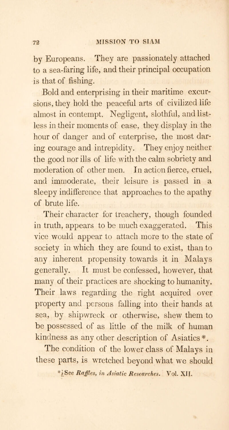 by Europeans. They are passionately attached to a sea-faring life, and their principal occupation is that of fishing. Bold and enterprising in their maritime excur- sions, they hold the peaceful arts of civilized life almost in contempt. Negligent, slothful, and list- less in their moments of ease, they display in the hour of danger and of enterprise, the most dar- ing courage and intrepidity. They enjoy neither the good nor ills of life with the calm sobriety and moderation of other men. In action fierce, cruel, and immoderate, their leisure is passed in a sleepy indifference that approaches to the apathy of brute life. Their character for treachery, though founded in truth, appears to be much exaggerated. This vice would appear to attach more to the state of society in which they are found to exist, than to any inherent propensity towards it in Malays generally. It must be confessed, however, that many of their practices are shocking to humanity. Their laws regarding the right acquired over property and persons falling into their hands at sea, by shipwreck or otherwise, shew them to be possessed of as little of the milk of human kindness as any other description of Asiatics*. The condition of the lower class of Malays in these parts, is wretched beyond what we should *i.See Raffles, in Asiatic Researches. Vol. XII.