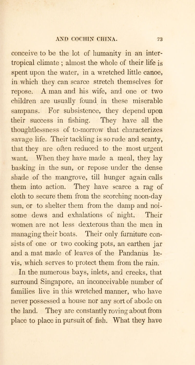 conceive to be the lot of humanity in an inter- tropical climate ; almost the whole of their life is spent upon the water, in a wretched little canoe, in which they can scarce stretch themselves for repose. A man and his wife, and one or two children are usually found in these miserable sampans. For subsistence, they depend upon their success in fishing. They have all the thoughtlessness of to-morrow that characterizes savage life. Their tackling is so rude and scanty, that they are often reduced to the most urgent want. When they have made a meal, they lay basking in the sun, or repose under the dense shade of the mangrove, till hunger again calls them into action. They have scarce a rag of cloth to secure them from the scorching noon-day sun, or to shelter them from the damp and noi- some dews and exhalations of night. Their women are not less dexterous than the men in managing their boats. Their only furniture con- sists of one or two cooking pots, an earthen jar and a mat made of leaves of the Pandanus lse- vis, which serves to protect them from the rain. In the numerous bays, inlets, and creeks, that surround Singapore, an inconceivable number of families live in this wretched manner, who have never possessed a house nor any sort of abode on the land. They are constantly roving about from place to place in pursuit of fish. What they have