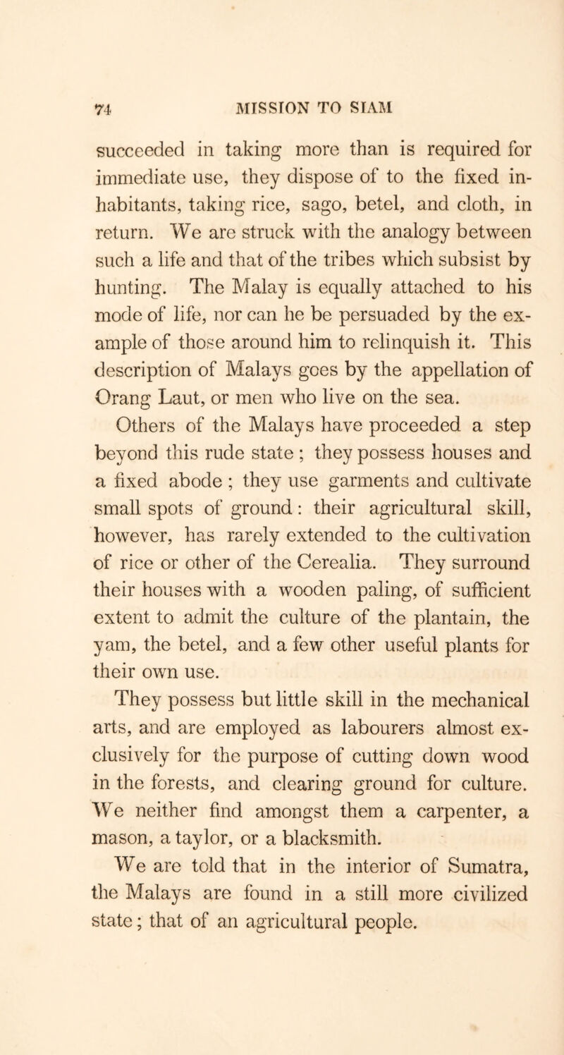 succeeded in taking more than is required for immediate use, they dispose of to the fixed in- habitants, taking rice, sago, betel, and cloth, in return. We are struck with the analogy between such a life and that of the tribes which subsist by hunting. The Malay is equally attached to his mode of life, nor can he be persuaded by the ex- ample of those around him to relinquish it. This description of Malays goes by the appellation of Orang Laut, or men who live on the sea. Others of the Malays have proceeded a step beyond this rude state ; they possess houses and a fixed abode ; they use garments and cultivate small spots of ground: their agricultural skill, however, has rarely extended to the cultivation of rice or other of the Cerealia. They surround their houses with a wooden paling, of sufficient extent to admit the culture of the plantain, the yam, the betel, and a few other useful plants for their own use. They possess but little skill in the mechanical arts, and are employed as labourers almost ex- clusively for the purpose of cutting down wood in the forests, and clearing ground for culture. We neither find amongst them a carpenter, a mason, a taylor, or a blacksmith. We are told that in the interior of Sumatra, the Malays are found in a still more civilized state; that of an agricultural people.