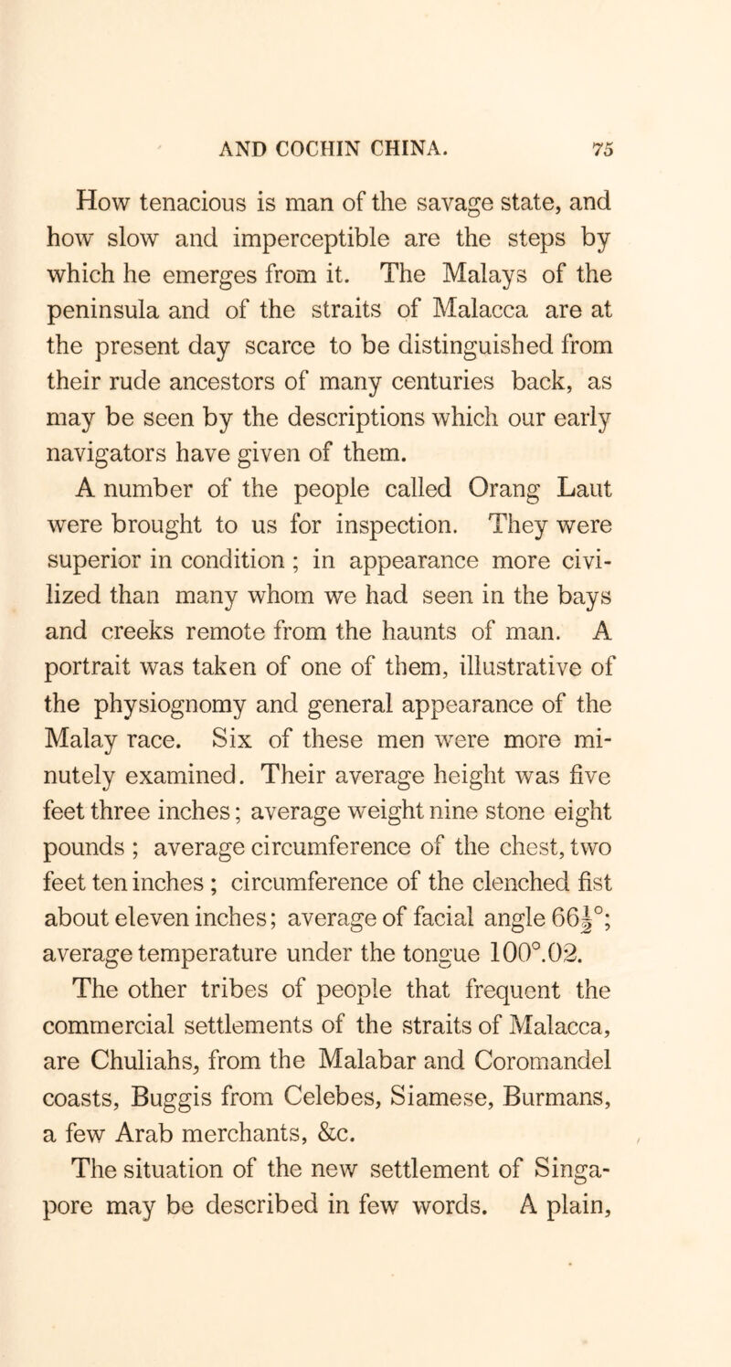How tenacious is man of the savage state, and how slow and imperceptible are the steps by which he emerges from it. The Malays of the peninsula and of the straits of Malacca are at the present day scarce to be distinguished from their rude ancestors of many centuries back, as may be seen by the descriptions which our early navigators have given of them. A number of the people called Orang Laut were brought to us for inspection. They were superior in condition ; in appearance more civi- lized than many whom we had seen in the bays and creeks remote from the haunts of man. A portrait was taken of one of them, illustrative of the physiognomy and general appearance of the Malay race. Six of these men were more mi- nutely examined. Their average height was five feet three inches; average weight nine stone eight pounds ; average circumference of the chest, two feet ten inches ; circumference of the clenched fist about eleven inches; average of facial angle 66|°; average temperature under the tongue 100°. 02. The other tribes of people that frequent the commercial settlements of the straits of Malacca, are Chuliahs, from the Malabar and Coromandel coasts, Buggis from Celebes, Siamese, Burmans, a few Arab merchants, &c. The situation of the new settlement of Singa- pore may be described in few words. A plain.