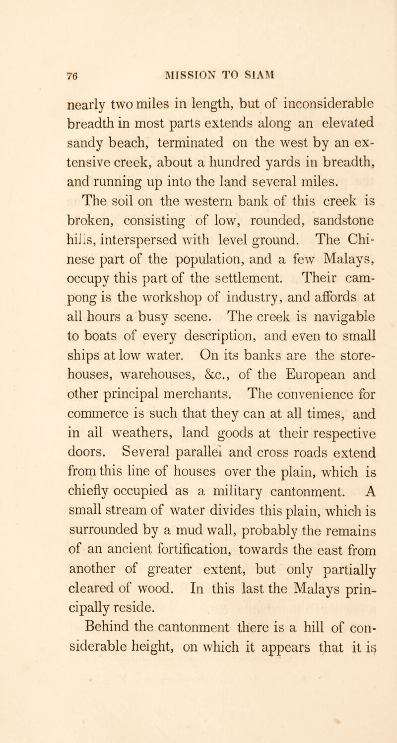 nearly two miles in length, but of inconsiderable breadth in most parts extends along an elevated sandy beach, terminated on the west by an ex- tensive creek, about a hundred yards in breadth, and running up into the land several miles. The soil on the western bank of this creek is broken, consisting of low, rounded, sandstone hills, interspersed with level ground. The Chi- nese part of the population, and a few Malays, occupy this part of the settlement. Their cam- pong is the workshop of industry, and affords at all hours a busy scene. The creek is navigable to boats of every description, and even to small ships at low water. On its banks are the store- houses, warehouses, &c., of the European and other principal merchants. The convenience for commerce is such that they can at all times, and in ail weathers, land goods at their respective doors. Several parallel and cross roads extend from this line of houses over the plain, which is chiefly occupied as a military cantonment. A small stream of water divides this plain, which is surrounded by a mud wall, probably the remains of an ancient fortification, towards the east from another of greater extent, but only partially cleared of wood. In this last the Malays prin- cipally reside. Behind the cantonment there is a hill of con- siderable height, on which it appears that it is