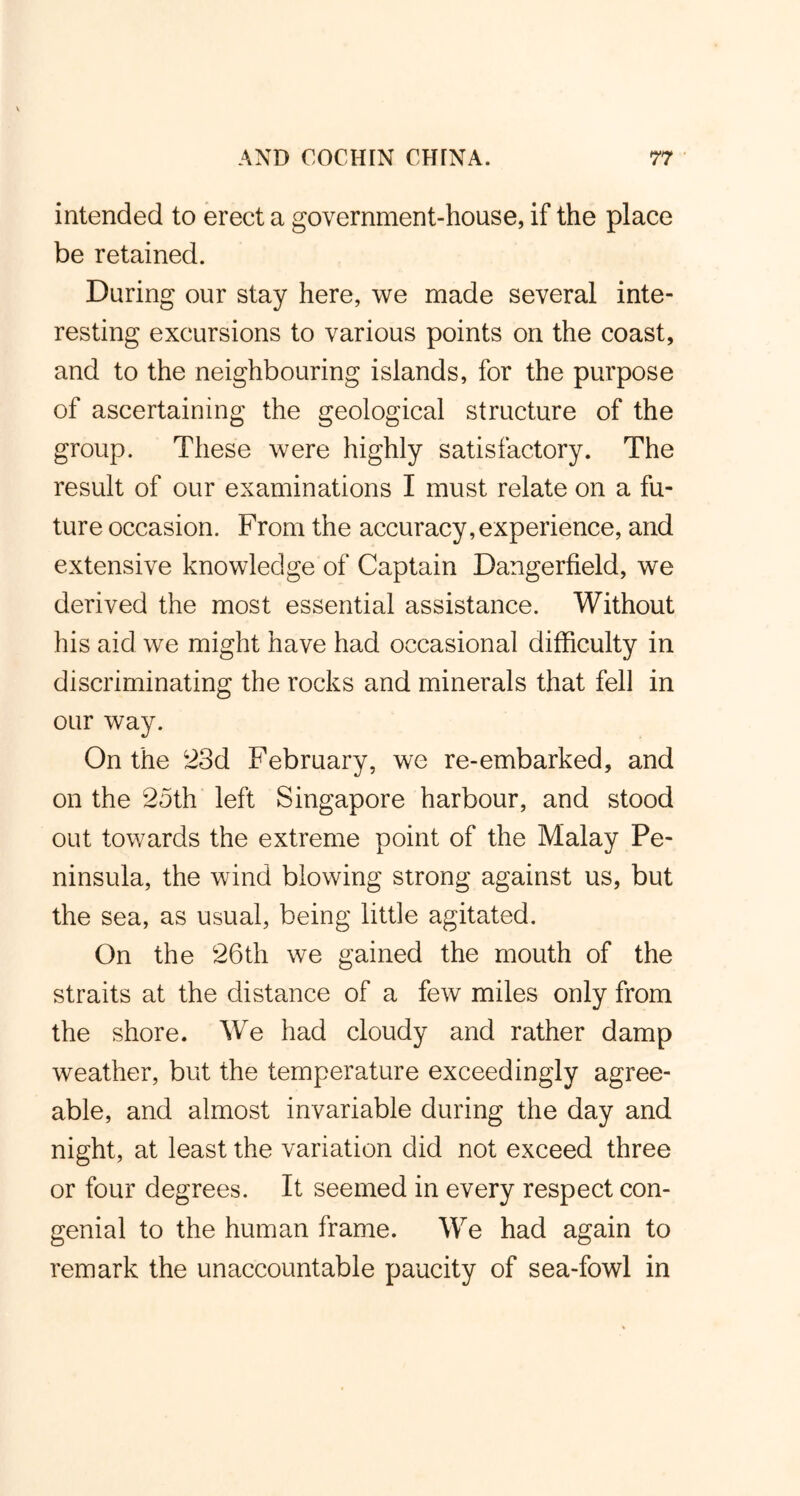 intended to erect a government-house, if the place be retained. During our stay here, we made several inte- resting excursions to various points on the coast, and to the neighbouring islands, for the purpose of ascertaining the geological structure of the group. These were highly satisfactory. The result of our examinations I must relate on a fu- ture occasion. From the accuracy, experience, and extensive knowledge of Captain Dangerfield, we derived the most essential assistance. Without his aid we might have had occasional difficulty in discriminating the rocks and minerals that fell in our way. On the 23d February, we re-embarked, and on the 25th left Singapore harbour, and stood out towards the extreme point of the Malay Pe- ninsula, the wind blowing strong against us, but the sea, as usual, being little agitated. On the 26th we gained the mouth of the straits at the distance of a few miles only from the shore. We had cloudy and rather damp weather, but the temperature exceedingly agree- able, and almost invariable during the day and night, at least the variation did not exceed three or four degrees. It seemed in every respect con- genial to the human frame. We had again to remark the unaccountable paucity of sea-fowl in