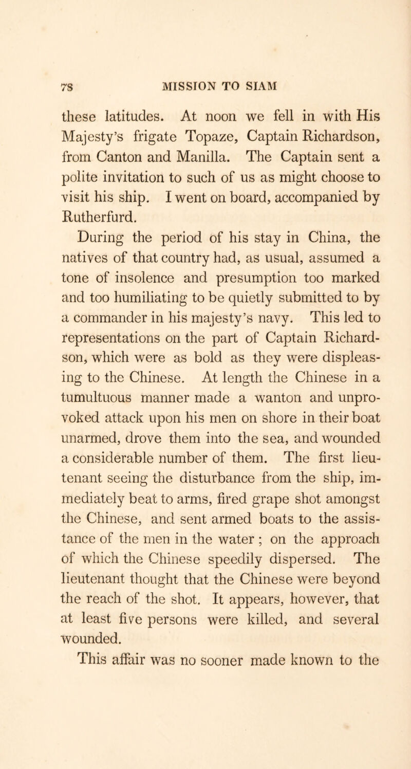 these latitudes. At noon we fell in with His Majesty’s frigate Topaze, Captain Richardson, from Canton and Manilla. The Captain sent a polite invitation to such of us as might choose to visit his ship. I went on board, accompanied by Rutherfurd. During the period of his stay in China, the natives of that country had, as usual, assumed a tone of insolence and presumption too marked and too humiliating to be quietly submitted to by a commander in his majesty’s navy. This led to representations on the part of Captain Richard- son, which were as bold as they were displeas- ing to the Chinese. At length the Chinese in a tumultuous manner made a wanton and unpro- voked attack upon his men on shore in their boat unarmed, drove them into the sea, and wounded a considerable number of them. The first lieu- tenant seeing the disturbance from the ship, im- mediately beat to arms, fired grape shot amongst the Chinese, and sent armed boats to the assis- tance of the men in the water ; on the approach of which the Chinese speedily dispersed. The lieutenant thought that the Chinese were beyond the reach of the shot. It appears, however, that at least five persons were killed, and several wounded. This affair was no sooner made known to the