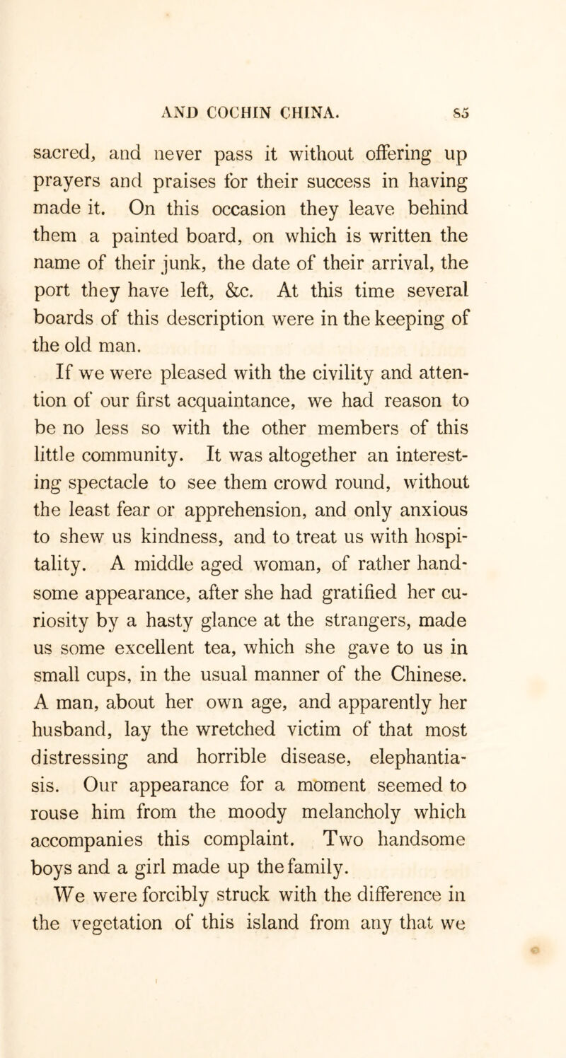 sacred, and never pass it without offering up prayers and praises for their success in having made it. On this occasion they leave behind them a painted board, on which is written the name of their junk, the date of their arrival, the port they have left, &c. At this time several boards of this description were in the keeping of the old man. If we were pleased with the civility and atten- tion of our first acquaintance, we had reason to be no less so with the other members of this little community. It was altogether an interest- ing spectacle to see them crowd round, without the least fear or apprehension, and only anxious to shew us kindness, and to treat us with hospi- tality. A middle aged woman, of rather hand- some appearance, after she had gratified her cu- riosity by a hasty glance at the strangers, made us some excellent tea, which she gave to us in small cups, in the usual manner of the Chinese. A man, about her own age, and apparently her husband, lay the wretched victim of that most distressing and horrible disease, elephantia- sis. Our appearance for a moment seemed to rouse him from the moody melancholy which accompanies this complaint. Two handsome boys and a girl made up the family. We were forcibly struck with the difference in the vegetation of this island from any that we i