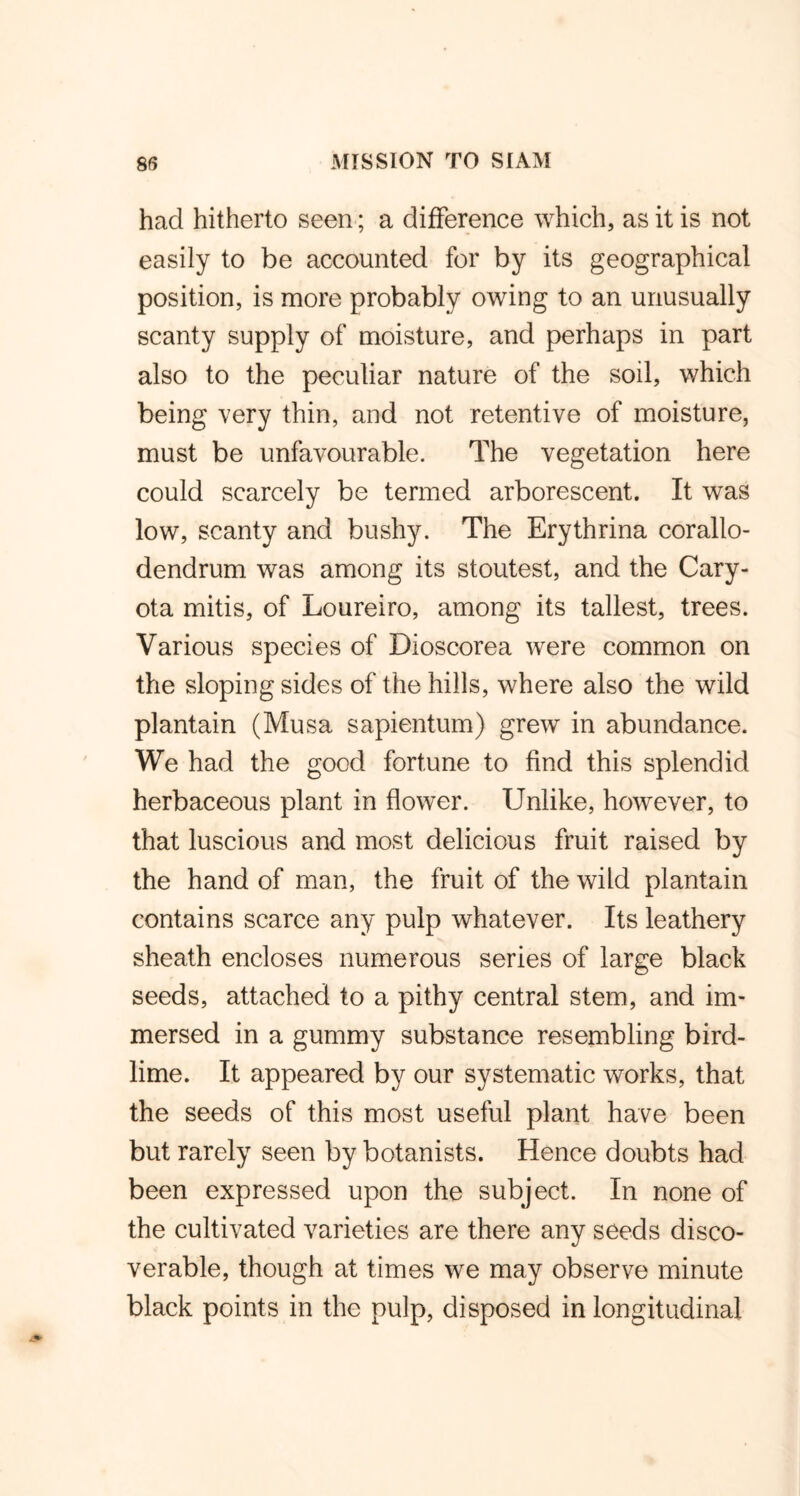had hitherto seen; a difference which, as it is not easily to be accounted for by its geographical position, is more probably owing to an unusually scanty supply of moisture, and perhaps in part also to the peculiar nature of the soil, which being very thin, and not retentive of moisture, must be unfavourable. The vegetation here could scarcely be termed arborescent. It was low, scanty and bushy. The Erythrina corallo- dendrum was among its stoutest, and the Cary- ota mitis, of Loureiro, among its tallest, trees. Various species of Dioscorea were common on the sloping sides of the hills, where also the wild plantain (Musa sapientum) grew in abundance. We had the good fortune to find this splendid herbaceous plant in flower. Unlike, however, to that luscious and most delicious fruit raised by the hand of man, the fruit of the wild plantain contains scarce any pulp whatever. Its leathery sheath encloses numerous series of large black seeds, attached to a pithy central stem, and im- mersed in a gummy substance resembling bird- lime. It appeared by our systematic works, that the seeds of this most useful plant have been but rarely seen by botanists. Hence doubts had been expressed upon the subject. In none of the cultivated varieties are there any seeds disco- verable, though at times we may observe minute black points in the pulp, disposed in longitudinal