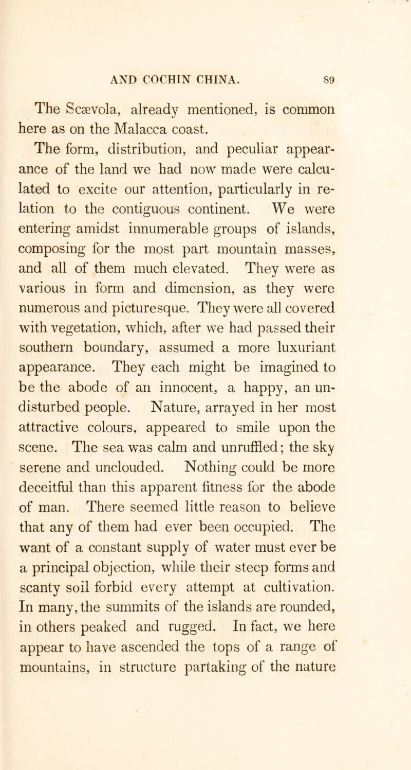 The Scsevola, already mentioned, is common here as on the Malacca coast. The form, distribution, and peculiar appear- ance of the land we had now made were calcu- lated to excite our attention, particularly in re- lation to the contiguous continent. We were entering amidst innumerable groups of islands, composing for the most part mountain masses, and all of them much elevated. They were as various in form and dimension, as they were numerous and picturesque. They were all covered with vegetation, which, after we had passed their southern boundary, assumed a more luxuriant appearance. They each might be imagined to be the abode of an innocent, a happy, an un- disturbed people. Nature, arrayed in her most attractive colours, appeared to smile upon the scene. The sea was calm and unruffled; the sky serene and unclouded. Nothing could be more deceitful than this apparent fitness for the abode of man. There seemed little reason to believe that any of them had ever been occupied. The want of a constant supply of water must ever be a principal objection, while their steep forms and scanty soil forbid every attempt at cultivation. In many, the summits of the islands are rounded, in others peaked and rugged. In fact, we here appear to have ascended the tops of a range of mountains, in structure partaking of the nature