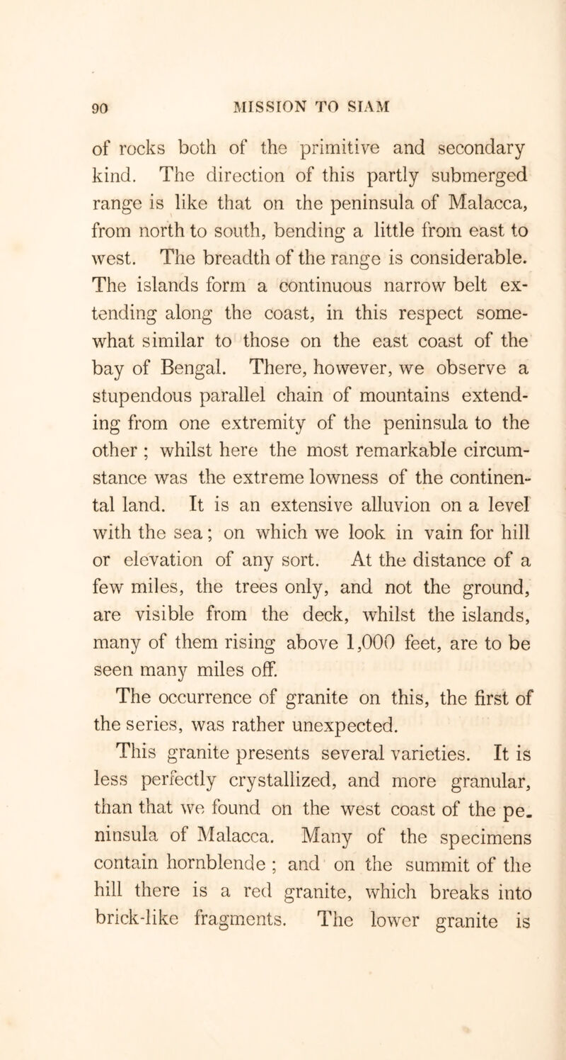 of rocks both of the primitive and secondary kind. The direction of this partly submerged range is like that on the peninsula of Malacca, from north to south, bending a little from east to west. The breadth of the range is considerable. The islands form a continuous narrow belt ex- tending along the coast, in this respect some- what similar to those on the east coast of the bay of Bengal. There, however, we observe a stupendous parallel chain of mountains extend- ing from one extremity of the peninsula to the other ; whilst here the most remarkable circum- stance was the extreme lowness of the continen- tal land. It is an extensive alluvion on a level with the sea; on which we look in vain for hill or elevation of any sort. At the distance of a few miles, the trees only, and not the ground, are visible from the deck, whilst the islands, many of them rising above 1,000 feet, are to be seen many miles off. The occurrence of granite on this, the first of the series, was rather unexpected. This granite presents several varieties. It is less perfectly crystallized, and more granular, than that we found on the west coast of the pe- ninsula of Malacca. Many of the specimens contain hornblende ; and on the summit of the hill there is a red granite, which breaks into brick-like fragments. The lower granite is