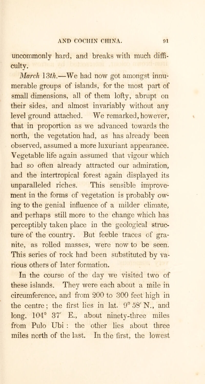 uncommonly hard, and breaks with much diffi- culty. March 13th.—We had now got amongst innu- merable groups of islands, for the most part of small dimensions, all of them lofty, abrupt on their sides, and almost invariably without any level ground attached. We remarked,however, that in proportion as we advanced towards the north, the vegetation had, as has already been observed, assumed a more luxuriant appearance. Vegetable life again assumed that vigour which had so often already attracted our admiration, and the intertropical forest again displayed its unparalleled riches. This sensible improve- ment in the forms of vegetation is probably ow- ing to the genial influence of a milder climate, and perhaps still more to the change which has perceptibly taken place in the geological struc- ture of the country. But feeble traces of gra- nite, as rolled masses, were now to be seen. This series of rock had been substituted by va- rious others of later formation. In the course of the day we visited two of these islands. They were each about a mile in circumference, and from 200 to 300 feet high in the centre; the first lies in lat. 9°58'N., and long. 104° 37' E., about ninety-three miles from Pulo Ubi : the other lies about three miles north of the last. In the first, the lowest