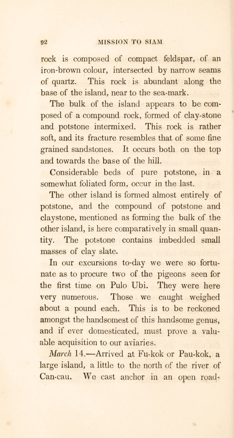 rock is composed of compact feldspar, of an iron-brown colour, intersected by narrow seams of quartz. This rock is abundant along the base of the island, near to the sea-mark. The bulk of the island appears to be com- posed of a compound rock, formed of clay-stone and potstone intermixed. This rock is rather soft, and its fracture resembles that of some fine grained sandstones. It occurs both on the top and towards the base of the hill. Considerable beds of pure potstone, in a somewhat foliated form, occur in the last. The other island is formed almost entirely of potstone, and the compound of potstone and claystone, mentioned as forming the bulk of the other island, is here comparatively in small quan- tity. The potstone contains imbedded small masses of clay slate. In our excursions to-day we were so fortu- nate as to procure two of the pigeons seen for the first time on Pulo Ubi. They were here very numerous. Those we caught weighed about a pound each. This is to be reckoned amongst the handsomest of this handsome genus, and if ever domesticated, must prove a valu- able acquisition to our aviaries. March 14.—Arrived at Fu-kok or Pau-kok, a large island, a little to the north of the river of Can-cau. We cast anchor in an open roach