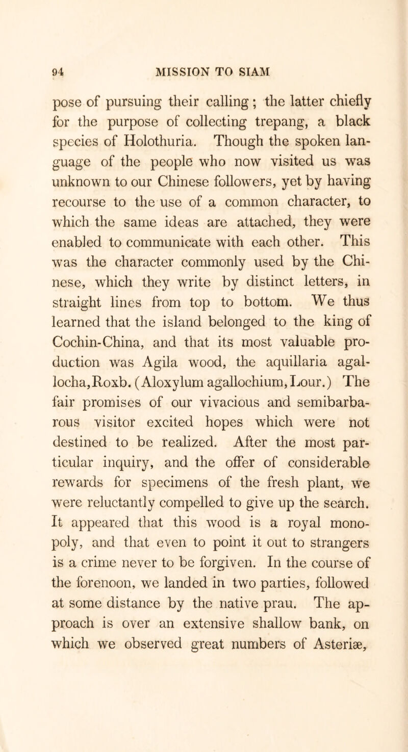 pose of pursuing their calling ; the latter chiefly for the purpose of collecting trepang, a black species of Holothuria. Though the spoken lan- guage of the people who now visited us was unknown to our Chinese followers, yet by having recourse to the use of a common character, to which the same ideas are attached, they were enabled to communicate with each other. This was the character commonly used by the Chi- nese, which they write by distinct letters, in straight lines from top to bottom. We thus learned that the island belonged to the king of Cochin-China, and that its most valuable pro- duction was Agila wood, the aquillaria agal- locha,Roxb. (Aloxylum agalloehium,Lour.) The fair promises of our vivacious and semibarba- rous visitor excited hopes which were not destined to be realized. After the most par- ticular inquiry, and the offer of considerable rewards for specimens of the fresh plant, we were reluctantly compelled to give up the search. It appeared that this wrood is a royal mono- poly, and that even to point it out to strangers is a crime never to be forgiven. In the course of the forenoon, we landed in two parties, followed at some distance by the native prau. The ap- proach is over an extensive shallow7 bank, on which we observed great numbers of Asteriae,