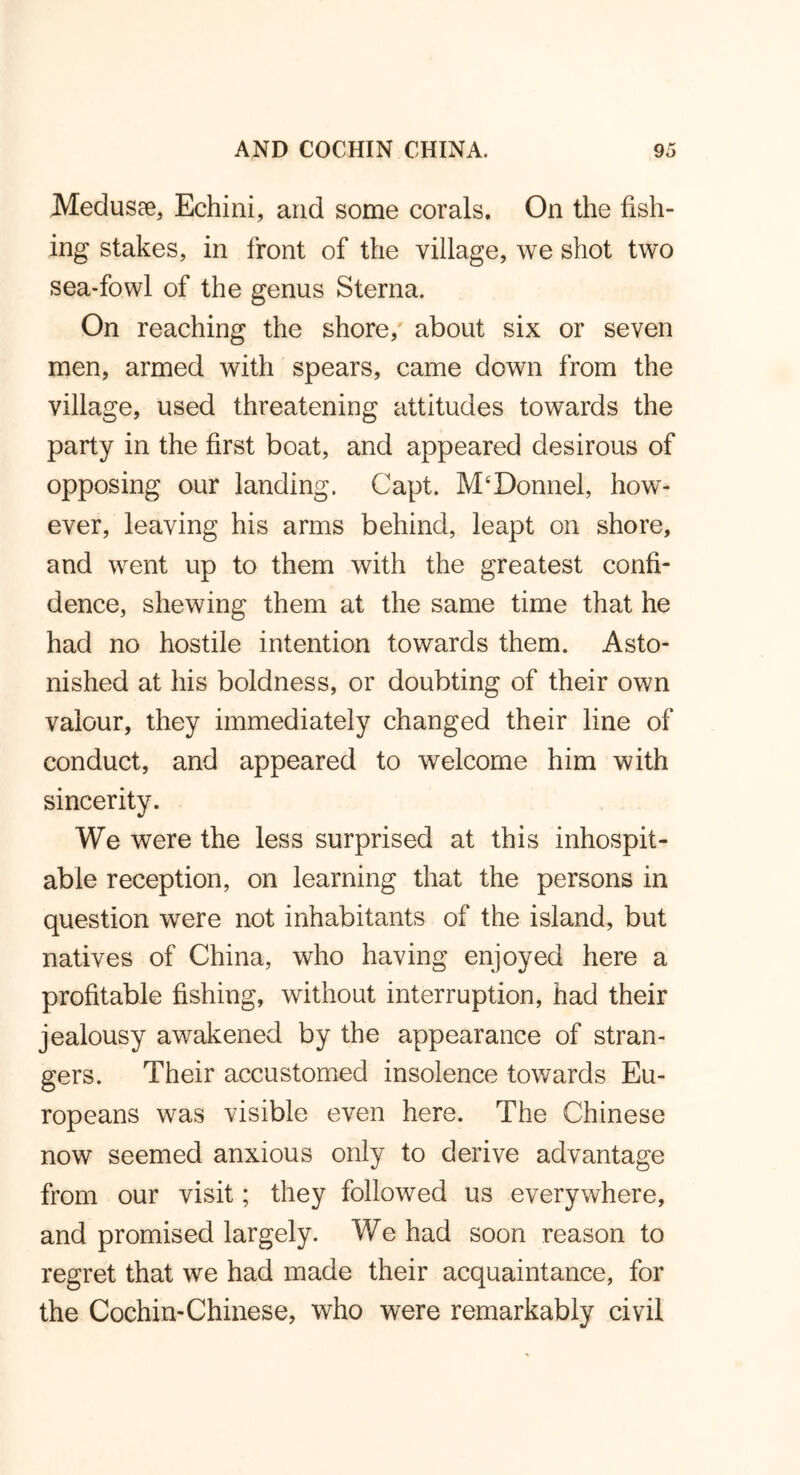 Medusae, Echini, arid some corals. On the fish- ing stakes, in front of the village, we shot two sea-fowl of the genus Sterna. On reaching the shore, about six or seven men, armed with spears, came down from the village, used threatening attitudes towards the party in the first boat, and appeared desirous of opposing our landing. Capt. M‘Donnel, how- ever, leaving his arms behind, leapt on shore, and went up to them with the greatest confi- dence, shewing them at the same time that he had no hostile intention towards them. Asto- nished at his boldness, or doubting of their own valour, they immediately changed their line of conduct, and appeared to welcome him with sincerity. We were the less surprised at this inhospit- able reception, on learning that the persons in question were not inhabitants of the island, but natives of China, who having enjoyed here a profitable fishing, without interruption, had their jealousy awakened by the appearance of stran- gers. Their accustomed insolence towards Eu- ropeans was visible even here. The Chinese now seemed anxious only to derive advantage from our visit; they followed us everywhere, and promised largely. We had soon reason to regret that we had made their acquaintance, for the Cochin-Chinese, who were remarkably civil