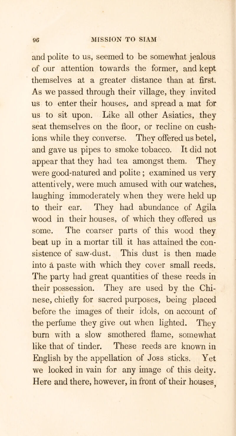 and polite to us, seemed to be somewhat jealous of our attention towards the former, and kept themselves at a greater distance than at first. As we passed through their village, they invited us to enter their houses, and spread a mat for us to sit upon. Like all other Asiatics, they seat themselves on the floor, or recline on cush- ions while they converse. They offered us betel, and gave us pipes to smoke tobacco. It did not appear that they had tea amongst them. They were good-natured and polite ; examined us very attentively, were much amused with our watches, laughing immoderately when they were held up to their ear. They had abundance of Agila wood in their houses, of which they offered us some. The coarser parts of this wood they beat up in a mortar till it has attained the con- sistence of saw-dust. This dust is then made into a paste with which they cover small reeds. The party had great quantities of these reeds in their possession. They are used by the Chi- nese, chiefly for sacred purposes, being placed before the images of their idols, on account of the perfume they give out when lighted. They burn with a slow smothered flame, somewhat like that of tinder. These reeds are known in English by the appellation of Joss sticks. Yet we looked in vain for any image of this deity. Here and there, however, in front of their houses 7 7 j