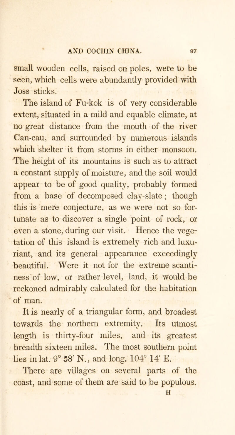 small wooden cells, raised on poles, were to be seen, which cells were abundantly provided with Joss sticks. The island of Fu-kok is of very considerable extent, situated in a mild and equable climate, at no great distance from the mouth of the river Can-cau, and surrounded by numerous islands which shelter it from storms in either monsoon. The height of its mountains is such as to attract a constant supply of moisture, and the soil would appear to be of good quality, probably formed from a base of decomposed clay-slate; though this is mere conjecture, as we were not so for- tunate as to discover a single point of rock, or even a stone, during our visit. Hence the vege- tation of this island is extremely rich and luxu- riant, and its general appearance exceedingly beautiful. Were it not for the extreme scanti- ness of low, or rather level, land, it would be reckoned admirably calculated for the habitation of man. It is nearly of a triangular form, and broadest towards the northern extremity. Its utmost length is thirty-four miles, and its greatest breadth sixteen miles. The most southern point lies inlat. 9° 38' N., and long. 104° 14' E. There are villages on several parts of the coast, and some of them are said to be populous. H