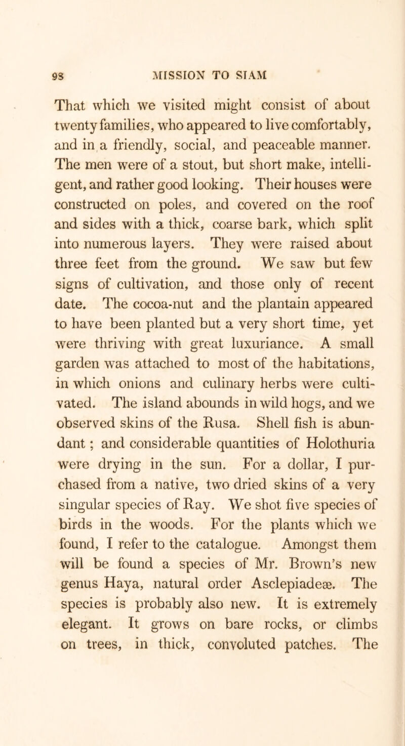 That which we visited might consist of about twenty families, who appeared to live comfortably, and in a friendly, social, and peaceable manner. The men were of a stout, but short make, intelli- gent, and rather good looking. Their houses were constructed on poles, and covered on the roof and sides with a thick, coarse bark, which split into numerous layers. They were raised about three feet from the ground. We saw but few signs of cultivation, and those only of recent date. The cocoa-nut and the plantain appeared to have been planted but a very short time, yet were thriving with great luxuriance. A small garden was attached to most of the habitations, in which onions and culinary herbs were culti- vated. The island abounds in wild hogs, and we observed skins of the Rusa. Shell fish is abun- dant ; and considerable quantities of Holothuria were drying in the sun. For a dollar, I pur- chased from a native, two dried skins of a very singular species of Ray. We shot five species of birds in the woods. For the plants which we found, I refer to the catalogue. Amongst them will be found a species of Mr. Brown’s new genus Haya, natural order Asclepiadeae. The species is probably also new. It is extremely elegant. It grows on bare rocks, or climbs on trees, in thick, convoluted patches. The