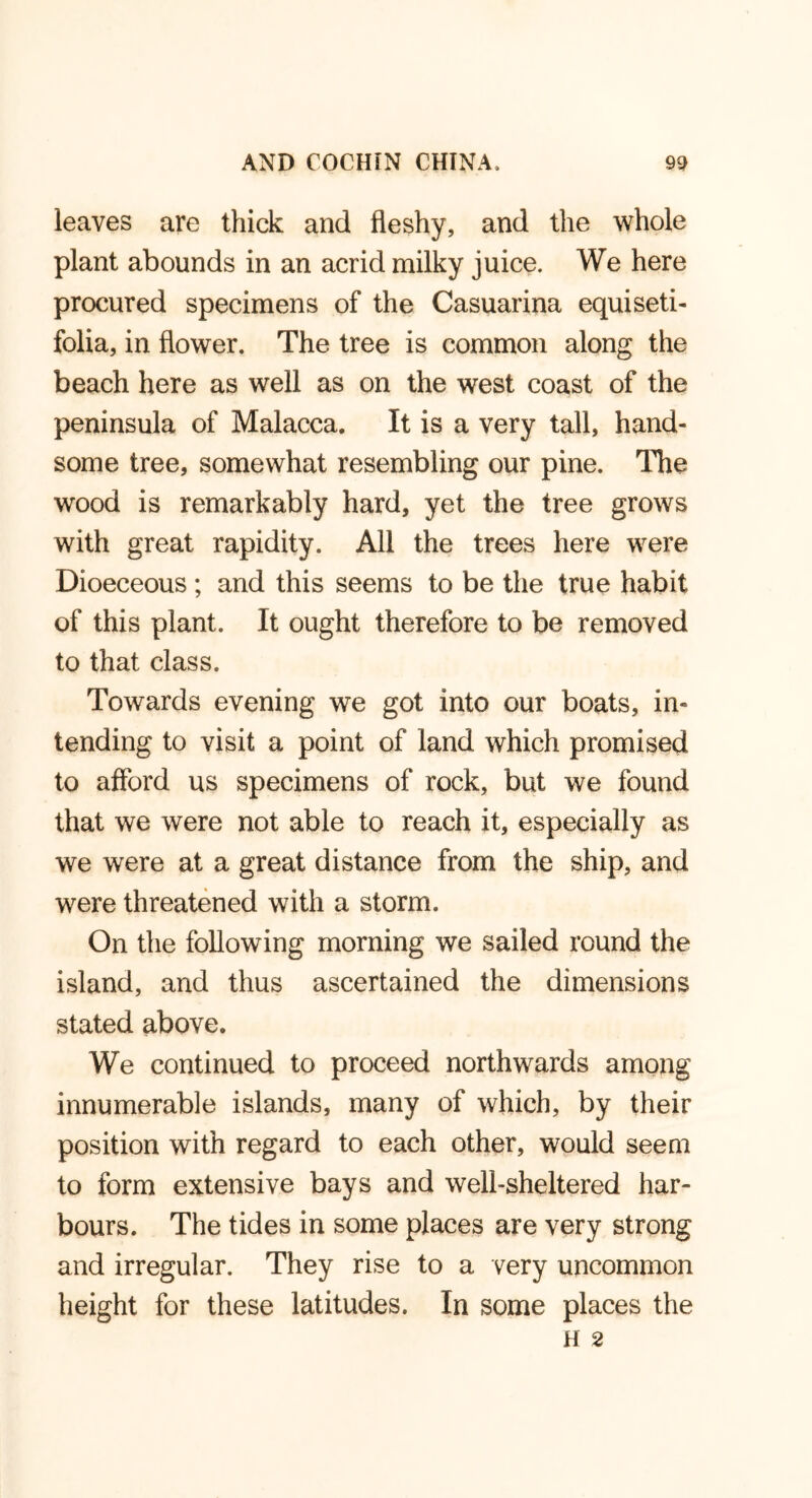 leaves are thick and fleshy, and the whole plant abounds in an acrid milky juice. We here procured specimens of the Casuarina equiseti- folia, in flower. The tree is common along the beach here as well as on the west coast of the peninsula of Malacca. It is a very tall, hand- some tree, somewhat resembling our pine. The wood is remarkably hard, yet the tree grows with great rapidity. All the trees here were Dioeceous; and this seems to be the true habit of this plant. It ought therefore to be removed to that class. Towards evening we got into our boats, in- tending to visit a point of land which promised to afford us specimens of rock, but we found that we were not able to reach it, especially as we were at a great distance from the ship, and were threatened with a storm. On the following morning we sailed round the island, and thus ascertained the dimensions stated above. We continued to proceed northwards among innumerable islands, many of which, by their position with regard to each other, would seem to form extensive bays and well-sheltered har- bours. The tides in some places are very strong and irregular. They rise to a very uncommon height for these latitudes. In some places the