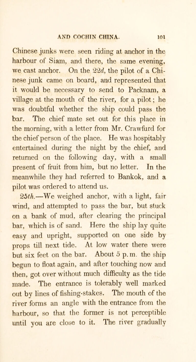Chinese junks were seen riding at anchor in the harbour of Siam, and there, the same evening, we cast anchor. On the 22d, the pilot of a Chi- nese junk came on board, and represented that it would be necessary to send to Packnam, a village at the mouth of the river, for a pilot; he was doubtful whether the ship could pass the bar. The chief mate set out for this place in the morning, with a letter from Mr. Crawfurd for the chief person of the place. He was hospitably entertained during the night by the chief, and returned on the following day, with a small present of fruit from him, but no letter. In the meanwhile they had referred to Bankok, and a pilot was ordered to attend us. 25th.—We weighed anchor, with a light, fair wind, and attempted to pass the bar, but stuck on a bank of mud, after clearing the principal bar, which is of sand. Here the ship lay quite easy and upright, supported on one side by props till next tide. At low water there were but six feet on the bar. About 5 p.m. the ship begun to float again, and after touching now and then, got over without much difficulty as the tide made. The entrance is tolerably well marked out by lines of fishing-stakes. The mouth of the river forms an angle with the entrance from the harbour, so that the former is not perceptible until you are close to it. The river gradually