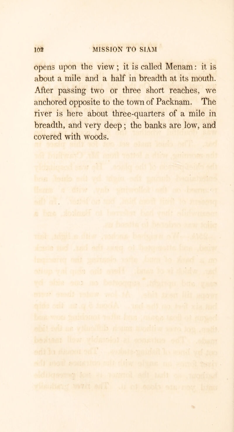 opens upon the view; it is called Menam: it is about a mile and a half in breadth at its mouth. After passing two or three short reaches, we anchored opposite to the town of Packnam. The river is here about three-quarters of a mile in breadth, and very deep; the banks are low, and covered with woods.