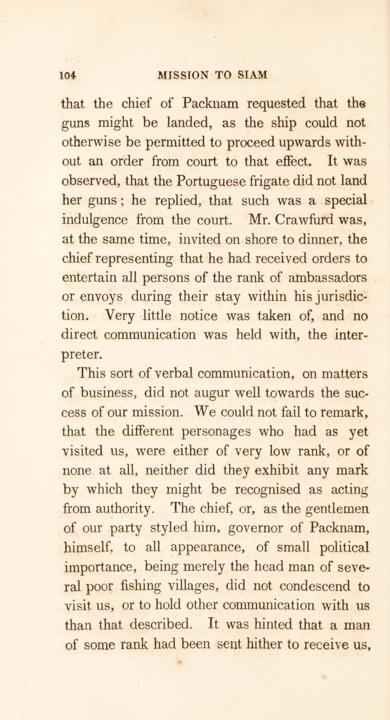 that the chief of Packnam requested that the guns might be landed, as the ship could not otherwise be permitted to proceed upwards with- out an order from court to that effect. It was observed, that the Portuguese frigate did not land her guns; he replied, that such was a special indulgence from the court. Mr. Crawfurd was, at the same time, invited on shore to dinner, the chief representing that he had received orders to entertain all persons of the rank of ambassadors or envoys during their stay within his jurisdic- tion. Very little notice was taken of, and no direct communication was held with, the inter- preter. This sort of verbal communication, on matters of business, did not augur well towards the suc- cess of our mission. We could not fail to remark, that the different personages who had as yet visited us, were either of very low rank, or of none at all, neither did they exhibit any mark by which they might be recognised as acting from authority. The chief, or, as the gentlemen of our party styled him, governor of Packnam, himself, to all appearance, of small political importance, being merely the head man of seve- ral poor fishing villages, did not condescend to visit us, or to hold other communication with us than that described. It was hinted that a man of some rank had been sent hither to receive us.